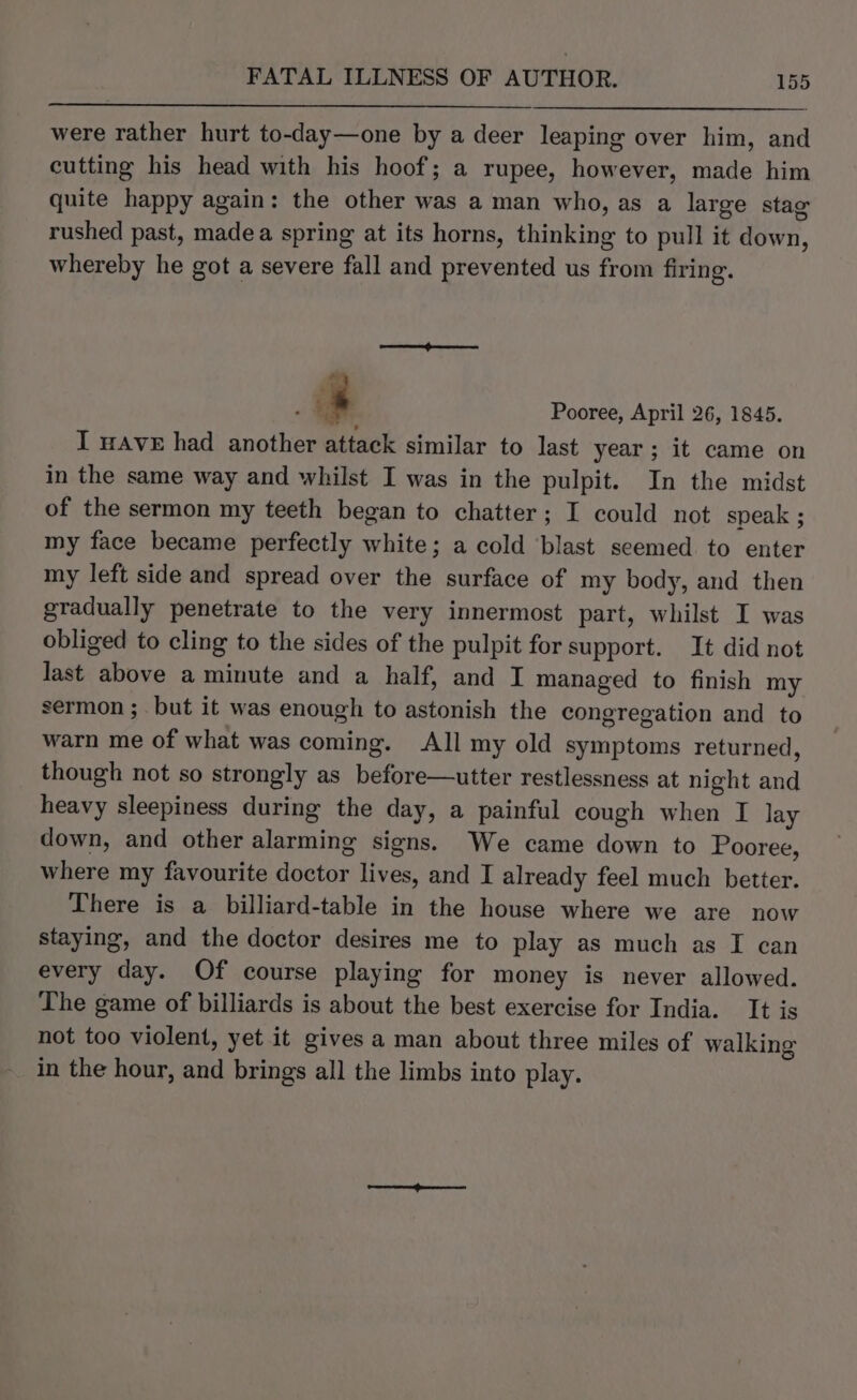 were rather hurt to-day—one by a deer leaping over him, and cutting his head with his hoof; a rupee, however, made him quite happy again: the other was a man who, as a large stag rushed past, madea spring at its horns, thinking to pull it down, whereby he got a severe fall and prevented us from firing. a - Pooree, April 26, 1845. I wave had another attack similar to last year ; it came on in the same way and whilst I was in the pulpit. In the midst of the sermon my teeth began to chatter; I could not speak ; my face became perfectly white; a cold blast seemed to enter my left side and spread over the surface of my body, and then gradually penetrate to the very innermost part, whilst I was obliged to cling to the sides of the pulpit for support. It did not last above a minute and a half, and I managed to finish my sermon ; but it was enough to astonish the congregation and to warn me of what was coming. All my old symptoms returned, though not so strongly as before—utter restlessness at night and heavy sleepiness during the day, a painful cough when I lay down, and other alarming signs. We came down to Pooree, where my favourite doctor lives, and I already feel much better. There is a billiard-table in the house where we are now staying, and the doctor desires me to play as much as I can every day. Of course playing for money is never allowed. The game of billiards is about the best exercise for India. It is not too violent, yet it gives a man about three miles of walking in the hour, and brings all the limbs into play.