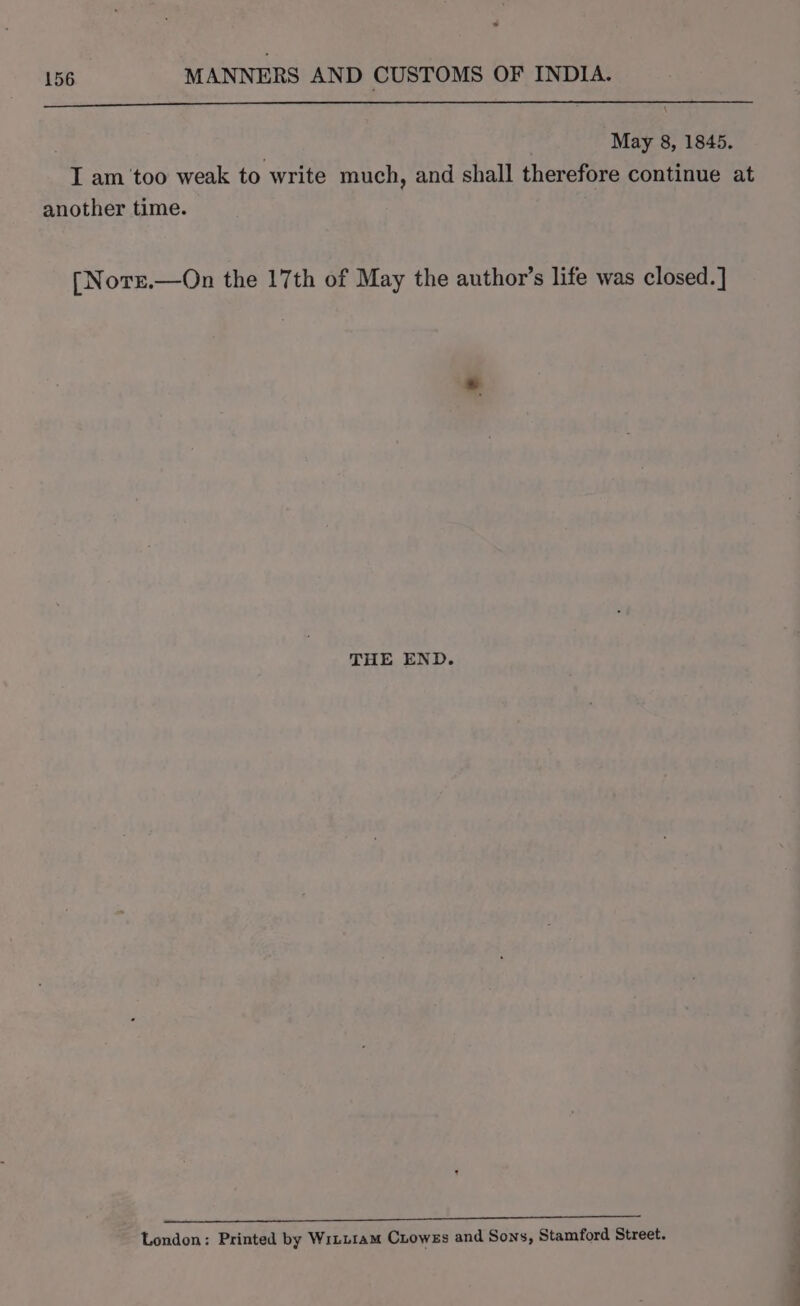 @ 156 MANNERS AND CUSTOMS OF INDIA. . 3 May 8, 1845. I am ‘too weak to write much, and shall therefore continue at another time. [Norr.—On the 17th of May the author’s life was closed. ] THE END. META MED ie SF Es Pin So), 0 Ee eee es 2 London: Printed by WiLLiam CLoweEs and Sons, Stamford Street.