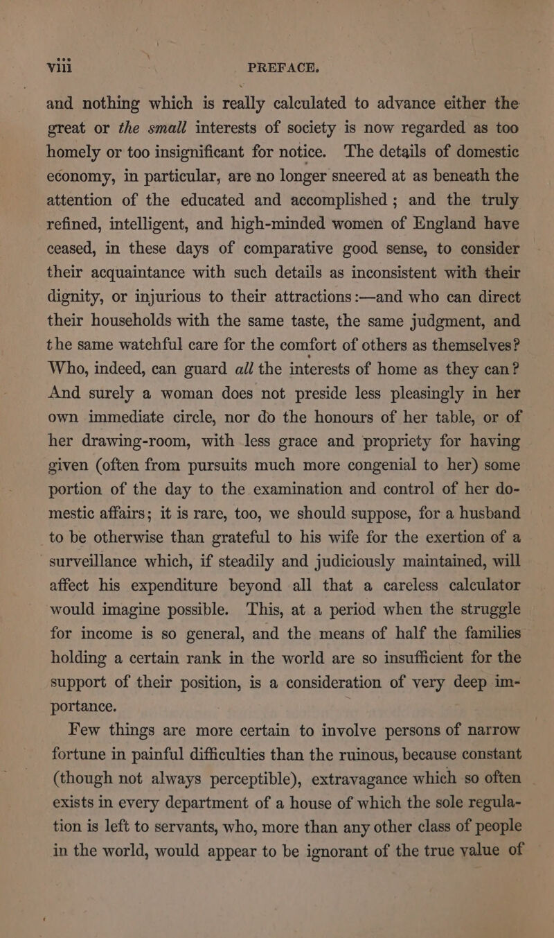 and nothing which is really calculated to advance either the great or the small interests of society is now regarded as too homely or too insignificant for notice. The details of domestic economy, in particular, are no longer sneered at as beneath the attention of the educated and accomplished ; and the truly refined, intelligent, and high-minded women of England have ceased, in these days of comparative good sense, to consider their acquaintance with such details as inconsistent with their dignity, or injurious to their attractions :—and who can direct their households with the same taste, the same judgment, and the same watehful care for the comfort of others as themselves? Who, indeed, can guard all the interests of home as they can? And surely a woman does not preside less pleasingly in her own immediate circle, nor do the honours of her table, or of her drawing-room, with less grace and ‘propriety for having given (often from pursuits much more congenial to her) some portion of the day to the examination and control of her do- mestic affairs; it is rare, too, we should suppose, for a husband to be otherwise than grateful to his wife for the exertion of a surveillance which, if steadily and judiciously maintained, will affect his expenditure beyond all that a careless calculator would imagine possible. This, at a period when the struggle for income is so general, and the means of half the families holding a certain rank in the world are so insufficient for the support of their position, is a consideration of very deep im- portance. Few things are more certain to involve persons of narrow fortune in painful difficulties than the ruinous, because constant (though not always perceptible), extravagance which so often exists in every department of a house of which the sole regula- tion is left to servants, who, more than any other class of people in the world, would appear to be ignorant of the true yalue of