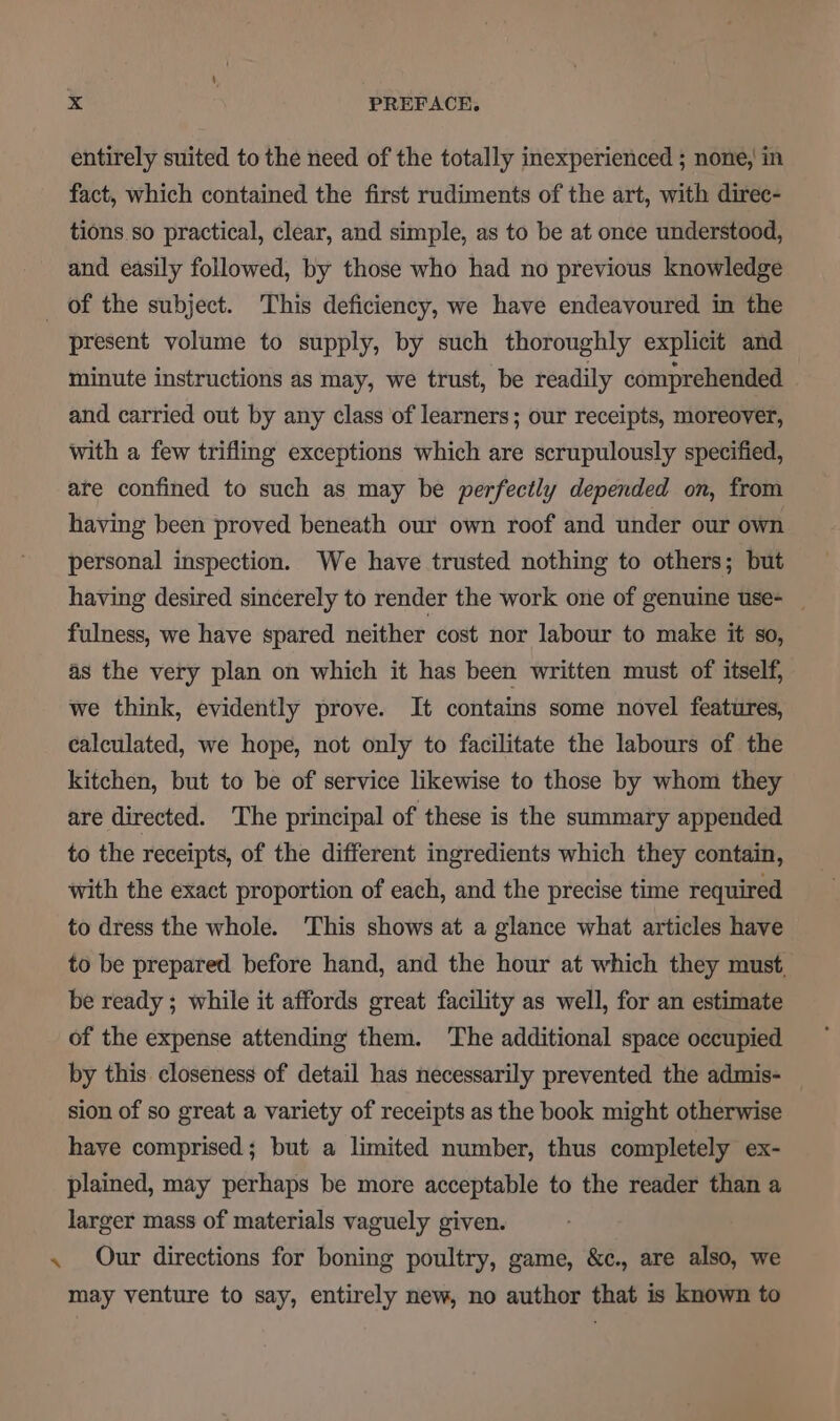 ee entirely suited to the need of the totally inexperienced ; none, in fact, which contained the first rudiments of the art, with direc- tions so practical, clear, and simple, as to be at once understood, present volume to supply, by such thoroughly explicit and minute instructions as may, we trust, be readily comprehended and carried out by any class of learners; our receipts, moreover, with a few trifling exceptions which are scrupulously specified, are confined to such as may be perfectly depended on, from having been proved beneath our own roof and under our own personal inspection. We have trusted nothing to others; but having desired sincerely to render the work one of genuine use- _ fulness, we have spared neither cost nor labour to make it so, as the very plan on which it has been written must of itself, we think, evidently prove. It contains some novel features, calculated, we hope, not only to facilitate the labours of the kitchen, but to be of service likewise to those by whom they are directed. The principal of ‘these is the summary appended to the receipts, of the different ingredients which they contain, with the exact proportion of each, and the precise time required to dress the whole. This shows at a glance what articles have to be prepared before hand, and the hour at which they must, be ready ; while it affords great facility as well, for an estimate of the expense attending them. The additional space occupied by this closeness of detail has necessarily prevented the admis- sion of so great a variety of receipts as the book might otherwise have comprised; but a limited number, thus completely ex- plained, may perhaps be more acceptable to the reader than a larger mass of materials vaguely given. Our directions for boning poultry, game, &amp;c., are also, we may venture to say, entirely new, no author that is known to