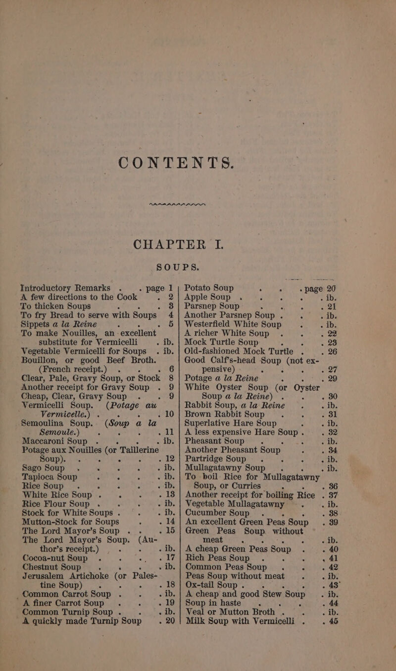 CHAPTER LIL. SOUPS. Introductory Remarks . . page 1 | Potato Soup re, Sve page 20 A few directions to the Cook 2} Apple Soup . F 7 é To thicken Soups é 3 | Parsnep Soup R em To fry Bread to serve with Soups. 4 | Another Parsnep Soup . 5 . ib. Sippets a la Reine é . 5 | Westerfield White Soup ; eerie To make Nouilles, an excellent A richer White Soup . “ . 22 substitute for Vermicelli . ib. | Mock Turtle Soup A 3 . 23 Vegetable Vermicelli for Soups . ib. | Old-fashioned Mock Turtle . . 26 Bouillon, or good Beef Broth. Good Calf’s-head Soup (not ex- (French receipt.) . 6 pensive) : : 5 Clear, Pale, Gravy Soup, or Stock 8 | Potage a la Reine A Another receipt for Gravy Soup . 9 | White Oyster Soup (or Oyster Cheap, Clear, Gravy Soup . eee Soup a la Reine) Vermicelli Soup. (Potage au Rabbit Soup, ala Reine . . ib. Vermiceile.) . . é Brown Rabbit Soup 5 . dl Semoulina Soup. Bae a la Superlative Hare Soup f Aa) Semoule.) ? . 11 | A less expensive Hare Soup . . 32 Maccaroni Soup . ‘ - ib. | Pheasant Soup . : Alby Potage aux Nouilles (or Taillerine Another Pheasant Soup . 34 Soup). . se 12 | Partridge Soup . ; c - ib. Sago Soup . - : - . ib. | Mullagatawny Soup =. . IDs Tapioca Soup . : : - ib. | To boil Rice for Mullagatawny Rice Soup . = : : ois Soup, or Curries . 36 White Rice Soup . Sea Ue - 13 | Another receipt for boiling Rice SRY; Rice Flour Soup . ; : - ib. | Vegetable Mullagatawny — . . ib. Stock for White Soups . : - ib. | Cucumber Soup . 38 Mutton-Stock for Soups . : The Lord Mayor’s Soup . . 5 The Lord Mayor’s Soup. (Au- thor’s receipt.) Sp ee Cocoa-nut Soup . : es Nae Chestnut Soup . Jerusalem Artichoke (or Pales- tine Soup) A “ e _ Common Carrot Soup . : F A finer Carrot Soup. n . Common Turnip Soup . . ‘ A quickly made Turnip Soup : An excellent Green Peas Soup ; Green Peas Soup without meat A : - ib. A cheap Green Peas a - 40 Rich Peas Soup . 6 ' , 41 Common Peas Soup . . ~ 42 Peas Soup without meat m - ib. Ox-tail Soup . A . 43° A cheap rar good Stew Soup ib. Soup in haste : Veal or Mutton Broth — ; e 2 Milk Soup with Vermicelli . :