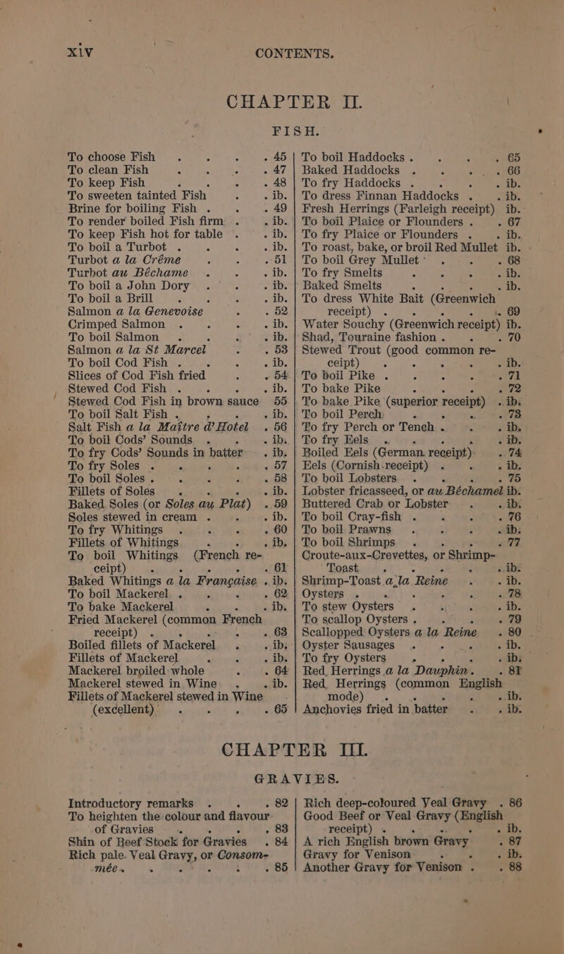 CHAPTER IL. 7 | FISH. To choose Fish 4 “ . - 45 | To boil Haddocks . 4 ; . 65 To clean Fish i ‘ ie . 47 | Baked Haddocks . 5 2 4e66 To keep Fish ; : - 48 | To fry Haddocks . A . «ab. To sweeten tainted Fish ; . ib. | To dress Finnan Haddocks . Pye ln Brine for boiling Fish . : . 49 | Fresh Herrings (Farleigh receipt) ib. To render boiled Fish firm . . ib. | To boil Plaice or Flounders . 367 To keep Fish hot for table . - ib. | To fry Plaice or Flounders . - ib. To boil a Turbot . : : - ib. | To roast, bake, or broil Red Mullet ib. Turbot a la Créme : : - 51 | To boil Grey Mullet: . 5 - 68 Turbot au Béchame . : . ib. | To fry Smelts - : wabs To boil a John Dory . 5 - ib. | Baked Smelts 5 &gt; iD. To boil a Brill 5 : 5 . ib. | To dress White Bait (Greenwich Salmon a la Genevoise a . 52 receipt) . i. 69 Crimped Salmon . A ° - ib. | Water Souchy (Greenwich receipt) ib. To boil Salmon . : - ib. | Shad, Touraine fashion . ° - 70 Salmon a la St Marcel s . 53 Stewed Trout (good common re- To boil Cod Fish . 5 STDs ceipt) : 5 5 : - ib. Slices of Cod Fish fried ; - 54.| To boil Pike . i 5 bs Avi! Stewed Cod Fish . : ‘ . ib. | To bake Pike : ae Stewed Cod Fish in brown sauce 55. | To bake Pike (superior receipt) « ibi To boil Salt Fish . - ib. | To boil Perch ; - 73 Salt Fish a la Mattre @ Hotel . 56 | Fo fry Perch or Tench . * . ib, To boil Cods’ Sounds. . - ibs.| To fry Eels... Fb 65 To fry Cods’ Sounds in patter . ib. | Boiled Eels (German. receipt) 74 To fry Soles . ‘ . 57 | Eels (Cornish-receipt) . - » ah To boil Soles . ; = r . 58 | To boil Lobsters. . - . 75 Fillets of Soles. - ib. | Lobster fricasseed, or aw Béchamel ib. Baked Soles (or Soles au Plat) - 59 | Buttered Crab or Lobster : - ib. Soles stewed in cream . ; - ib. | To boil Cray-fish . - oaG6 To fry Whitings . : ° - 60 | To boil Prawns. : : - ib: Fillets of Whitings ‘ 5 . ib. | To boil Shrimps . tl, To boil Whitings (French re- Croute-aux-Crevettes, or Shrimp- ceipt) . 61 Toast n : «ibe Baked Whitings a la Francaise . ip. | Shrimp-Toast a_la Reine : = is To boil Mackerel. . &gt; E . 62 | Oysters . - é : 4 . 78 To bake Mackerel ‘ : . ib. | To stew Oysters . 4 : puabe Fried Mackerel (coraman, French To scallop Oysters . : - 79 receipt) . “ . 63 | Scallopped Oysters a la Reine . 80 Boiled fillets of Mackerel f . ib, | Oyster Sausages . : Z sab. Fillets of Mackerel 4 “ . ib. | To fry Oysters 5 ibs Mackerel broiled whole , . 64 | Red, Herrings a la Dauphin. Bie: | Mackerel stewed in Wine . . ib. | Red Herrings (common English Fillets of Mackerel stewedin Wine. mode) . » . ib. (excellent) . , - 65 | Anchovies fried in batter. . ib. CHAPTER UL GRAVIES. Introductory remarks . : - 82 | Rich deep-coloured Veal Gravy . 86 To heighten the colour and flavour Good Beef or Veal Gravy (English of Gravies 3 . 83 receipt) . . ib. Shin of Beef Stock for Gravies . 84] A rich English brown Gravy, . 87 Rich pale. Veal Gravy, or Consom- Gravy for Venison : ‘ &gt;. i: mee. . - : : . 85 | Another Gravy for Venison . . 88