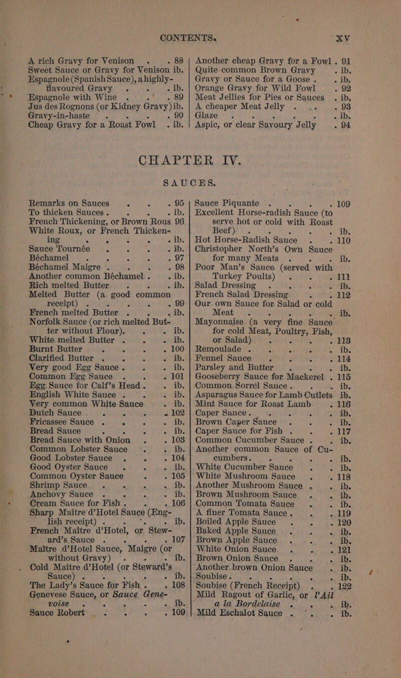 Sweet Sauce or Gravy for Venison ib. Espagnole (Spanish Sauce), ahighly- flavoured Gravy . : mele Espagnole with Wine . 3 uk tae Jus des Rognons (or Kidney Gravy), Gravy-in-haste . Cheap Gravy for a Roast Fowl es Quite common Brown Gravy Gravy or Sauce for a Goose . Orange Gravy for Wild Fowl Meat Jellies for Pies or Sauces A cheaper Meat Jelly . .. Glaze. Aspic, or clear Savoury. J elly SAUCES. Remarks on Sauces - 3 - 95 | Sauce Piquante . : 6 To thicken Sauces . . . ib. | Excellent Horse-radish Sauce (to French Thickening, or Brown Rous 96 White Roux, or French Thicken- ing &lt; 5 “ “ - ib. Sauce Tournée r F &lt; &gt; WD. Béchamel y . 7 E - 97 Béchamel Maigre . : x - 98 Another common Béchamel . - ib. Rich melted Butter ; 4 - ib. Melted Butter (a good common receipt) . : A - 99 French melted Butter . : - ib. Norfolk Sauce (or rich melted But- ter without Flour). . Buller White melted Butter . 3 - ib. Burnt Butter 3 Ne 4 - 100 Clarified Butter . ; : Pee i Very good Egg Sauce . rai Common Egg Sauce. . : « 101 Egg. Sauce for Calf’s Head . iD: English White Sauce . : 2 fib: Very common White Sauce - ib. Dutch Sauce : 5 a « 102 Fricassee Sauce . . : «2 DE Bread Sauce : Z «IDs Bread Sauce with Onion 6 - 103 Common Lobster Sauce &lt; 4. ib. Good Lobster Sauce . 5 - 104 Good Oyster Sauce . ° DS Common Oyster Sauce . - 105 Shrimp Sauce . elites Ba slaps Anchovy Sauce . - 4 Sasha, Cream Sauce for Fish . . - 106 Sharp Maitre d’ Hotel Sauce (Eng- lish receipt) . ib. French Maitre d’Hotel, or. Stew- ard’s Sauce . Maitre d’Hotel Sauce,  Maigre (or without Gravy) . Cold Maitre d’Hotel (or Stewards. Sauce) . The Lady’s Sauce for Fish . 108 Genevese Sauce, or Sauce Gene- voise . é : . Pret. Sauce Robert mt ot acer comers 1] serve hot or cold with Roast Beef) . : Hot Horse- Radish Sauce Christopher North’s Own Sauce for many Meats . . Poor Man’s Sauce Reis: with Turkey Poults) : A Salad Dressing . chars French Salad Dressing : A Our. own Sauce for Salad or cold Meat . - ° Mayonnaise (a very fine Sauce for cold Meat, Poultry, Fish, or Salad) 5 ‘ . Remoulade . ° Fennel Sauce F : Parsley and Butter. é . Gooseberry Sauce for Mackerel . Common. Sorrel Sauce. Asparagus Sauce for Lamb Cutlets Mint Sauce for Roast Lamb c Caper Sauce. ; : . : Brown Caper Sauce .  : e ° ° ° e Caper Sauce for Fish . Common Cucumber Sauce . Another common Sauce of cumbers. = i White Cucumber Sauce “ White Mushroom Sauce , Another Mushroom Sauce . Brown Mushroom Sauce . Common Tomata Sauce . A finer Tomata Sauce. ¢ Boiled Apple Sauce . ° Baked Apple Sauce .-. . Brown Apple Sauce .. “= White Onion Sauce . 4 Brown Onion Sauce . ‘ e ‘i Soubise. &gt; r Soubise (French Receipt) : Mild Ragout of Garlic, or 2? Ail ala Bordelaise . ‘ Mild Eschalot Sauce . °. 93 109