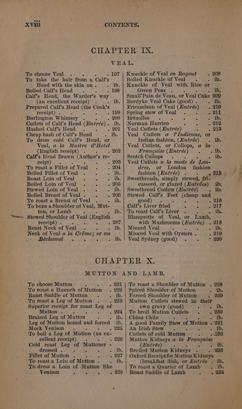 XVHi VEAL. To choose Veal . . 197 | Knuckle of Veal en Ragout - 208 To take the hair from a Calf’s Boiled Knuckle of Veal A o ive Head with the skin on. . ib. | Knuckle of Veal with Rice or Boiled Calf’s Head ; E - 198 Calf’s Head, the Warder’s ad (an excellent receipt) . ib. Prepared Calf’s Head (the Cook’s receipt) . 4 4 199 Burlington Whimsey : . 6 . 200 Cutlets of Calf’s Head (Entrée) . Hashed Calf’s Head . 2 - Cheap hash of Calf’s Head A Abe To dress cold Calf’s Head, or Veal, a la Maitre d’Hotel (English receipt) . . 202 Calf’s Head Brawn (Author’s re- ceipt) : . 203 To roast a Fillet of Veal C - 204 Boiled Fillet of Veal . 5 2° aD Roast Loin of Veal. E Py las Boiled Loin of Veal . 4 « 205 Stewed Loin of Veal . ; «iD; Boiled Breast of Veal ,. - - 206 To roast a Breast of Veal . hie To bone a Shoulder of Veal, Mut- ton, or Lamb ib. _ Stewed Shoulder of Veal (English receipt) . 4 ; » 207 Roast Neck of Veal £ “ seid: Neck of Veal a la Créme; or au Béchame . ’ ‘ a hay Green Peas . 5 i Small’Pain de Veau, or Veal Cake 209 Bordyke Veal Cake (good) . 35) Fricandeau of Veal (Entrée) . 210 Spring stew of Veal . A ~ OiE Brézolles &gt; a : A Se Veal Cutlets (Entrée) : Veal Cutlets a PIndienne, or Indian fashion, (Entrée) . ib. Veal Cutlets, or Collops, @ la Francaise (Entrée). ADs Scotch Collops . : » Abs Veal Cutlets a la mode de Lon- dres, or London fashion Sweetbreads, simply stewed, fri- casseed, or glazed (Entrées) ib. Sweetbread Cutlets (Entrée) = AS Stewed Calf’s Feet (cheap and good) . ; . é - 216 Calf’s Liver fried ; ‘ - 217 To roast Calf’s Liver . - ib Blanquette of Veal, or Lamb, with Mushrooms (Entrée) . 218 Minced Veal : . + p1be Minced Veal with Oysters : . 219 Veal Sydney (good) . E 220 To choose Mutton i A « 221 To roast a Haunch of Mutton . 222 Roast Saddle of Mutton ; we ED, To roast a Leg of Mutton . - 223 Superior receipt for roast Leg of Mutton . S “ . 224 Braised Leg of Mutton. . ib. Leg of Mutton boned and forced ° ib. Mock Venison. - 225 To boil a Leg of Mutton (an ex- cellent receipt) . . 226 Cold roast Leg of Muttoner - dressed . ; . ; +a. Fillet of Mutton . 4 s (1207 To roast a Loin of Mutton . . ib. To dress a Loin of Mutton like Venison é 5 ° - 228 To roast a Shoulder of Mutton . 228 Spiced Shoulder of Mutton ~ *iDe Forced Shoulder of Mutton . 229 Mutton Cutlets stewed in their own gravy (good) a EP Sib: To broil Mutton Cutlets. . - 230 China Chilo : ib. A good Family Stew of Mutton . - 231 An Irish Stew. | De Cutlets of cold Mutton. * - 232 Mutton Kidneys a la Frangaise (Entrée) : HM . AED. Broiled Mutton Kidneys . 233 Oxford Receipt for Mutton K idneys (breakfast dish, or Entrée . ib. To roast a Quarter ‘of Lamb pid. Roast Saddle of Lamb . . 234