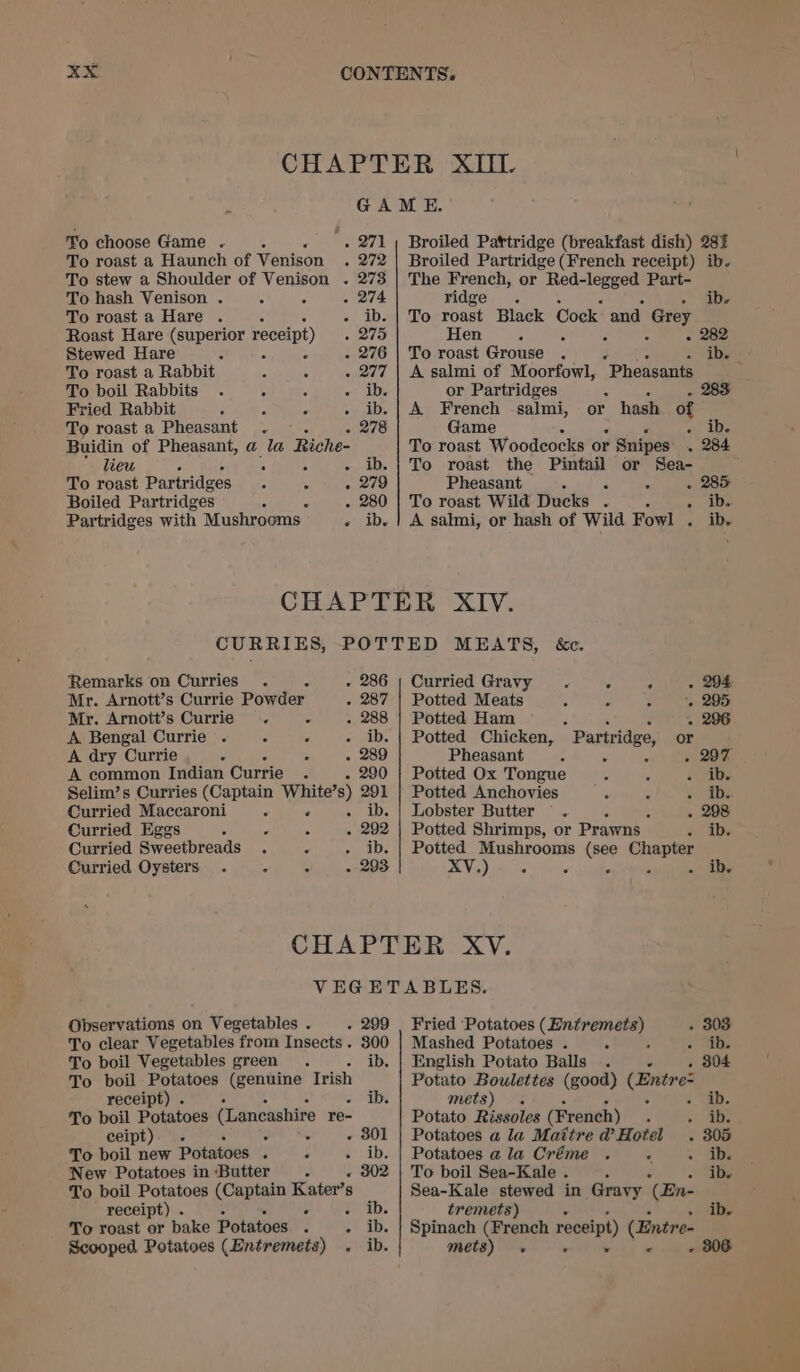 To roast a Haunch of Venison . 272 To stew a Shoulder of Venison . 273 To hash Venison . . é w 74: To roast a Hare . r IDs Roast Hare (superior receipt) . 275 Stewed Hare F A : - 276 To roast a Rabbit + 277 To boil Rabbits . , 4 we 1Ds Fried Rabbit - ee kDs To roast a Pheasant . - 278 Buidin of Pheasant, a la Riche- lieu ; ; o~ ADs To roast Partridges “ « . 279 Boiled Partridges : . 280 Partridges with Mushrooms early Broiled Partridge (French receipt) ib. The French, or Red-legged Part- ridge . ibe To roe Black Cock and Grey Hen 0 é Z ° To roast Grouse . ib. A salmi of Moorfowl, Pheasants ; or Partridges - 283 A French salmi, or hash of Game * we ibe To roast Woodeocks or Snipes . 284 To roast the Pintail or Sea- Pheasant 5 fs : - 285 To roast Wild Ducks . + Abe A sahni, or hash of Wild Fowl . ib. CURRIES, Remarks on Curries Mr. Arnott’s Currie Powder. 2 207 Mr. Arnott’s Currie = A Bengal Currie . ° F a, pa A dry Currie ° é A common Indian Currie : Selim’s Curries (Captain White’s) 291 Curried Maccaroni , eas Curried Eggs 4 s 5 292 Curried Sweetbreads P ib. Curried Oysters . - ° - 293 Curried Gravy . ° ‘ . 294 Potted Meats : 5 - 295 Potted Ham . 3 - 296 Potted Chicken, Partridge, or Pheasant 4 . 2 - 297 Potted Ox Tongue x oie Potted Anchovies fe 2 sob: Lobster Butter . c - Potted Shrimps, or Prawns % Ae Potted Mushrooms (see Chapter Vi) eens : 5 2 - ide Observations on Vegetables . . 299 To clear Vegetables from Insects. 300 To boil Vegetables green. bet To boil Potatoes (genuine Irish receipt) . ib. To boil Potatoes (Lancashire re- ceipt). . é , &lt; . 301 To boil new Potatoes . P ¢. ib. New Potatoes in Butter To boil Potatoes (Captain Kater’s receipt) . ¢ vib, To roast or bake Potatoes : 2* Ab. Scooped Potatoes (Entremets) . ib. Fried Potatoes Sige Mashed Potatoes . ‘ . 4b; English Potato Balls . . 30 Potato Boulettes (good) (Entre mets) . . ib. Potato Rissoles (French) : +h ae Potatoes a la Maitre d’Hotel . 305 Potatoes ala Créme . ™ ~ abs To boil Sea-Kale . ‘ ibe Sea-Kale stewed in Gravy (En- tremets) ib. Spinach (French receipt) (Entre- mets) -« . v « :