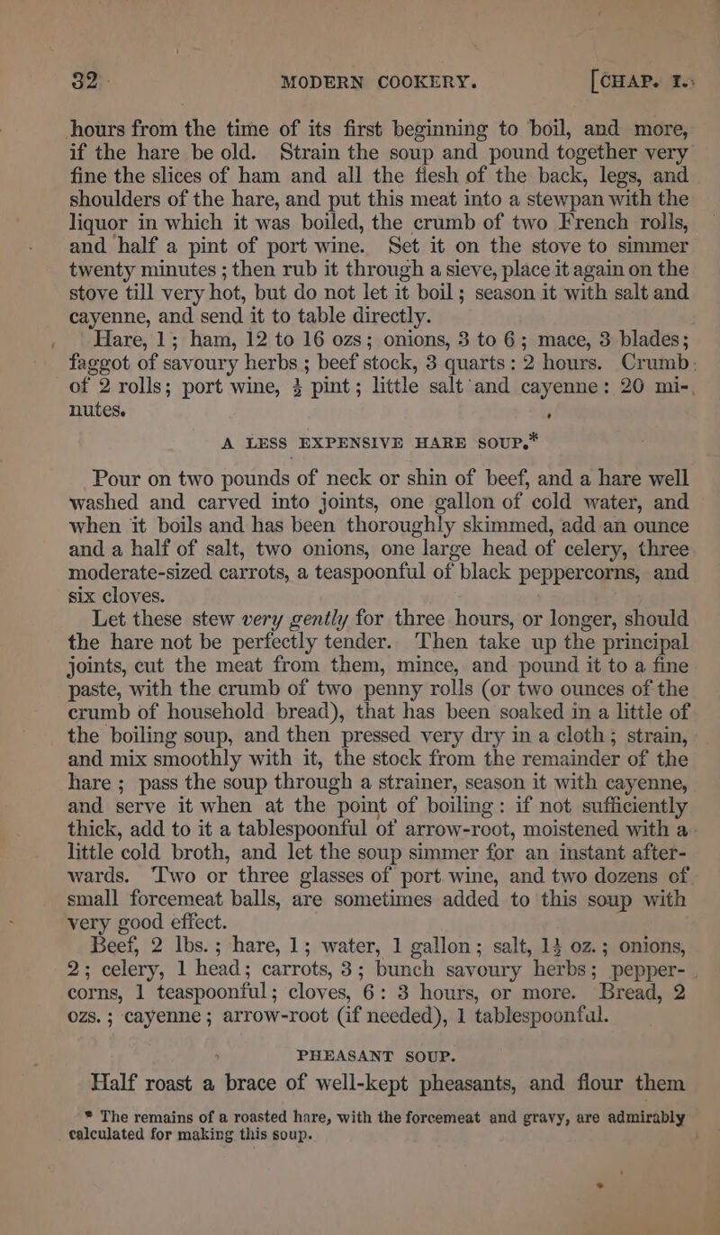 hours from the time of its first beginning to boil, and more, if the hare be old. Strain the soup and pound together very fine the slices of ham and all the fiesh of the back, legs, and shoulders of the hare, and put this meat into a stewpan with the liquor in which it was boiled, the crumb of two French rolls, and half a pint of port wine. Set it on the stove to simmer twenty minutes ; then rub it through a sieve, place it again on the stove till very hot, but do not let it boil; season it with salt and cayenne, and send it to table directly. _. | Hare, 1; ham, 12 to 16 ozs; onions, 3 to 6; mace, 3 blades; faggot of savoury herbs ; beef stock, 3 quarts: 2 hours. Crumb: of 2 rolls; port wine, 3 pint; little salt ‘and cayenne: 20 mi-, nutes. ‘ A LESS EXPENSIVE HARE soup,” Pour on two pounds of neck or shin of beef, and a hare well washed and carved into joints, one gallon of cold water, and when it boils and has been thoroughly skimmed, add an ounce and a half of salt, two onions, one large head of celery, three moderate-sized carrots, a teaspoonful of black peppercorns, and six cloves. Let these stew very gently for three hours, or longer, should the hare not be perfectly tender.. Then take up the principal joints, cut the meat from them, mince, and pound it to a fine paste, with the crumb of two penny rolls (or two ounces of the crumb of household bread), that has been soaked in a little of the boiling soup, and then pressed very dry in a cloth; strain, and mix smoothly with it, the stock from the remainder of the hare ;_ pass the soup through a strainer, season it with cayenne, and serve it when at the point of boiling: if not sufficiently thick, add to it a tablespoonful otf arrow-root, moistened with a- little cold broth, and let the soup simmer for an instant after- wards. ‘Two or three glasses of port. wine, and two dozens of small forcemeat balls, are sometimes added to this soup with very good effect. Beef, 2 Ibs. ; hare, 1; water, 1 gallon; salt, 14 0z.; onions, 2; celery, 1 head; carrots, 3; bunch savoury herbs; pepper-_ corns, 1 teaspoonful; cloves, 6: 3 hours, or more. Bread, 2 ozs. ; cayenne; arrow-root (if needed), 1 tablespoonfal. PHEASANT SOUP. Half roast a brace of well-kept pheasants, and flour them * The remains of a roasted hare, with the forcemeat and gravy, are admirably calculated for making this soup.