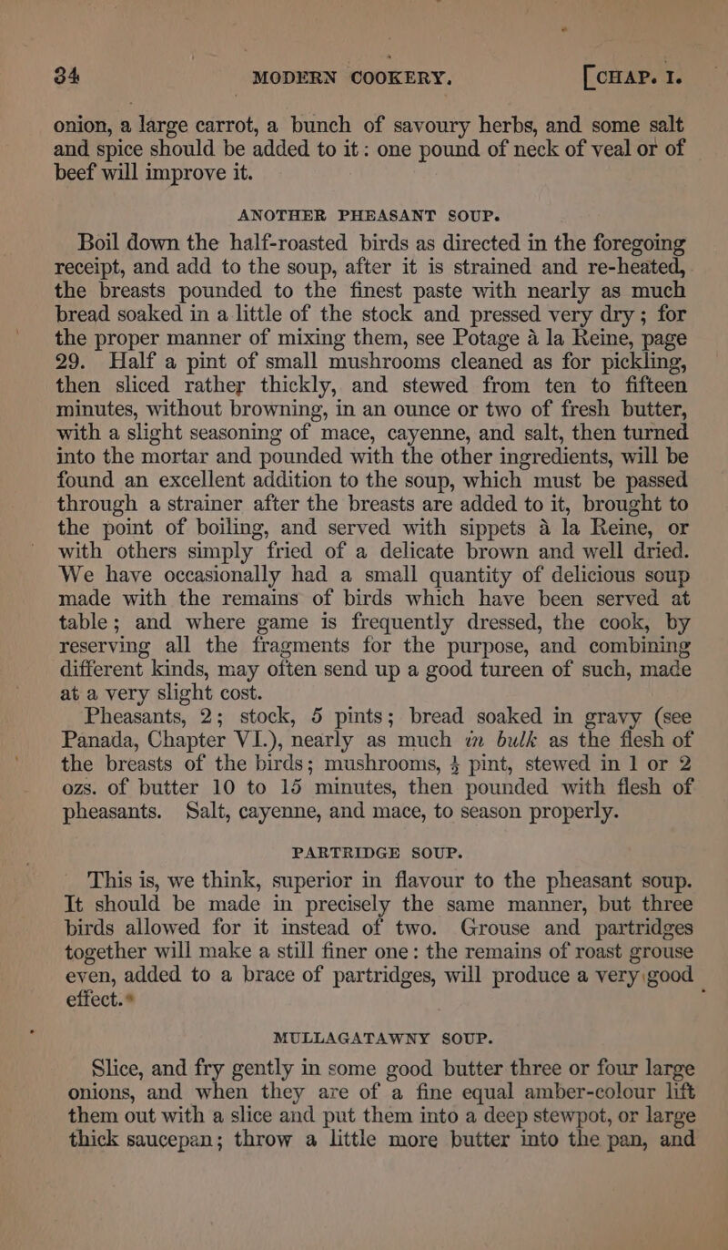 onion, a large carrot, a bunch of savoury herbs, and some salt and spice should be added to it: one pound of neck of veal or of beef will improve it. ANOTHER PHEASANT SOUP. Boil down the half-roasted birds as directed in the foregoing receipt, and add to the soup, after it is strained and re-heated, the breasts pounded to the finest paste with nearly as much bread soaked in a little of the stock and pressed very dry; for the proper manner of mixing them, see Potage 4 la Reine, page 29. Half a pint of small mushrooms cleaned as for pickling, then sliced rather thickly, and stewed from ten to fifteen minutes, without browning, in an ounce or two of fresh butter, with a slight seasoning of mace, cayenne, and salt, then turned into the mortar and pounded with the other ingredients, will be found an excellent addition to the soup, which must be passed through a strainer after the breasts are added to it, brought to the point of boiling, and served with sippets a la Reine, or with others simply fried of a delicate brown and well dried. We have occasionally had a small quantity of delicious soup made with the remains of birds which have been served at table; and where game is frequently dressed, the cook, by reserving all the fragments for the purpose, and combining different kinds, may often send up a good tureen of such, made at a very slight cost. Pheasants, 2; stock, 5 pints; bread soaked in gravy (see Panada, Chapter VI.), nearly as much wm bulk as the flesh of the breasts of the birds; mushrooms, 3 pint, stewed in 1 or 2 ozs. of butter 10 to 15 minutes, then pounded with flesh of pheasants. Salt, cayenne, and mace, to season properly. PARTRIDGE SOUP. This is, we think, superior in flavour to the pheasant soup. It should be made in precisely the same manner, but three birds allowed for it instead of two. Grouse and partridges together will make a still finer one: the remains of roast grouse eyen, added to a brace of partridges, will produce a very good effect. * f MULLAGATAWNY SOUP. Slice, and fry gently in some good butter three or four large onions, and when they are of a fine equal amber-colour lift them out with a slice and put them into a deep stewpot, or large thick saucepan; throw a little more butter into the pan, and