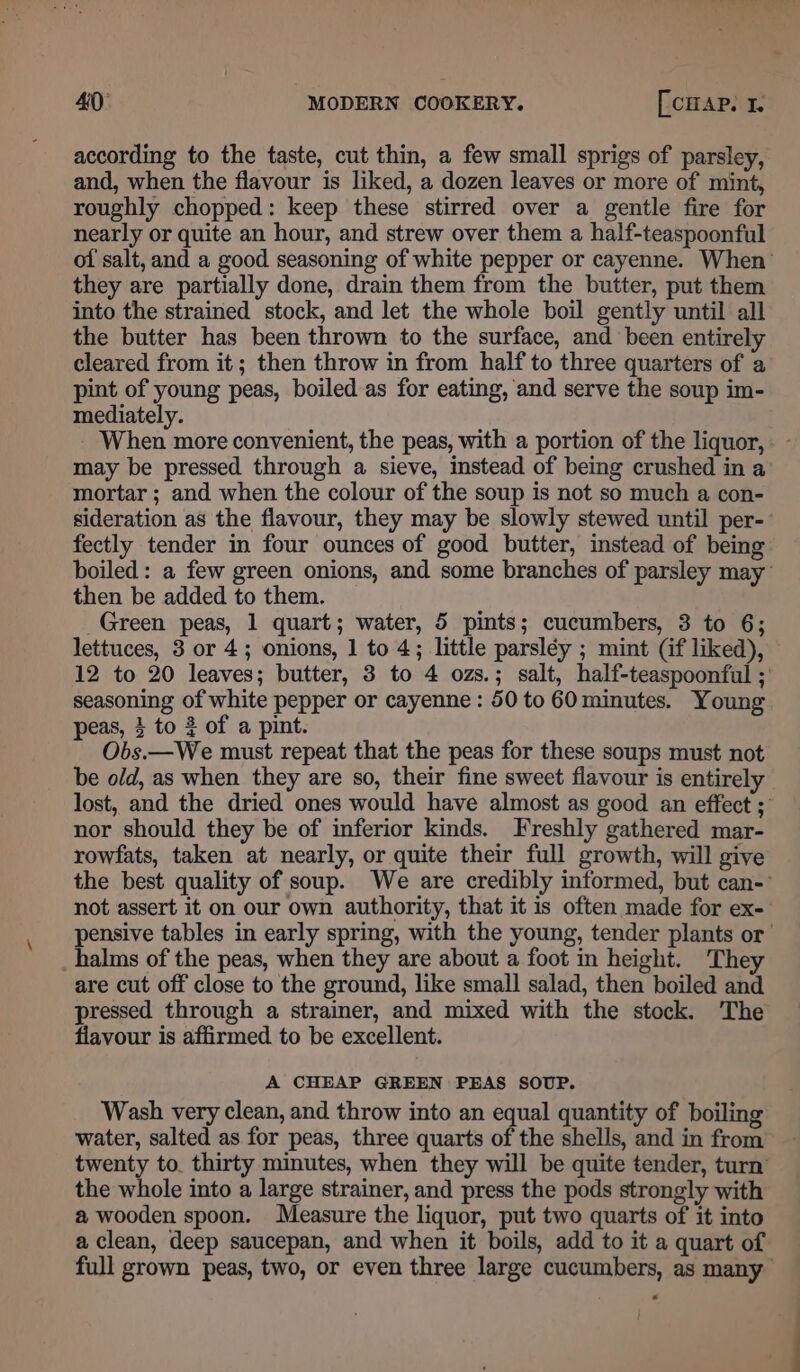 according to the taste, cut thin, a few small sprigs of parsley, and, when the flavour is liked, a dozen leaves or more of mint, roughly chopped: keep these stirred over a gentle fire for nearly or quite an hour, and strew over them a half-teaspoonful of salt, and a good seasoning of white pepper or cayenne. When’ they are partially done, drain them from the butter, put them into the strained stock, and let the whole boil gently until all the butter has been thrown to the surface, and been entirely cleared from it; then throw in from half to three quarters of a pint of young peas, boiled as for eating, and serve the soup im- mediately. When more convenient, the peas, with a portion of the liquor, . - may be pressed through a sieve, instead of being crushed in a mortar ; and when the colour of the soup is not so much a con- sideration as the flavour, they may be slowly stewed until per-- fectly tender in four ounces of good butter, instead of being boiled: a few green onions, and some branches of parsley may’ then be added to them. Green peas, 1 quart; water, 5 pints; cucumbers, 3 to 6; lettuces, 3 or 4; onions, 1 to 4; little parsléy ; mint (if liked), 12 to 20 leaves; butter, 3 to 4 ozs.; salt, half-teaspoonful ; seasoning of white pepper or cayenne : 50 to 60 minutes. Young peas, 4 to 2 of a pint. Obs.—We must repeat that the peas for these soups must not be old, as when they are so, their fine sweet flavour is entirely lost, and the dried ones would have almost as good an effect ;’ nor should they be of inferior kinds. Freshly gathered mar- rowfats, taken at nearly, or quite their full growth, will give the best quality of soup. We are credibly informed, but can- not assert it on our own authority, that it is often made for ex- pensive tables in early spring, with the young, tender plants or _halms of the peas, when they are about a foot in height. They are cut off close to the ground, like small salad, then boiled and pressed through a strainer, and mixed with the stock. The flavour is affirmed to be excellent. A CHEAP GREEN PEAS SOUP. Wash very clean, and throw into an equal quantity of boiling water, salted as for peas, three quarts of the shells, and in from twenty to. thirty minutes, when they will be quite tender, turn the whole into a large strainer, and press the pods strongly with a wooden spoon. Measure the liquor, put two quarts of it into a clean, deep saucepan, and when it boils, add to it a quart of full grown peas, two, or even three large cucumbers, as many