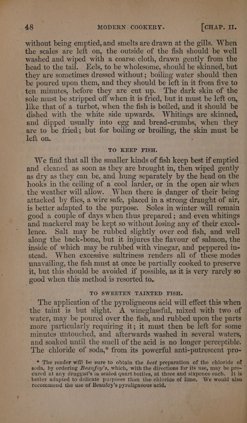 without being emptied, and smelts are drawn at the gills. When the scales are left on, the outside of the fish should be well washed and wiped with a coarse. cloth, drawn gently from the head to the tail. Eels, to be wholesome, should be skinned, but they are sometimes dressed without; boiling water should then be poured upon them, and they should be left in it from five to ten minutes, before they are cut up. The dark skin of the sole must be stripped off when it is fried, but it must be left on, like that of a turbot, when the fish is boiled, and it should be dished with the white side upwards. Whitings are skinned, and dipped usually into egg and bread-crumbs, when they are to be fried; but for boiling or broiling, the skin must be left on. ; TO KEEP FISH. We find that all the smaller kinds of fish keep best if emptied and cleaned as soon as they are brought in, then wiped gently as dry as they can be, and hung separately by the head on the hooks in the ceiling of a cool larder, or in the open air when the weather will allow. When there is danger of their being attacked by flies, a wire safe, placed in a strong draught of air, is better adapted to the purpose. Soles in winter will remain good a couple of days when thus prepared ; and even whitings and mackerel may be kept so without losing any of their excel- lence. Salt may be rubbed slightly over cod fish, and well along the back-bone, but it injures the flavour of salmon, the inside of which may be rubbed with vinegar, and peppered in- stead. When excessive sultriness renders all of these modes unavailing, the fish must at once be partially cooked to preserve it, but this should be avoided if possible, as it is very rarely so good when this method is resorted to.. TO SWEETEN TAINTED FISH. The application of the pyroligneous acid will effect this when the taint is but slight. A wineglassful, mixed with two of water, may be poured over the fish, and rubbed upon the parts more particularly requiring it; it must then be left for some minutes untouched, and afterwards washed in several waters, and soaked until the smell of the acid is no longer perceptible. The chloride of soda,* from its powerful anti-putrescent pro- * The reader will be sure to obtain the best preparation of the chloride of soda, by ordering Beaufoy’s, which, with the directions for its use, may be pro-— cured at any druggist’s in sealed quart bottles, at three and sixpence each. It is better adapted to delicate purposes than the chloride of lime. We would also recommend the use of Beaufoy’s pyroligneous acid, A ‘ - 4&amp;4