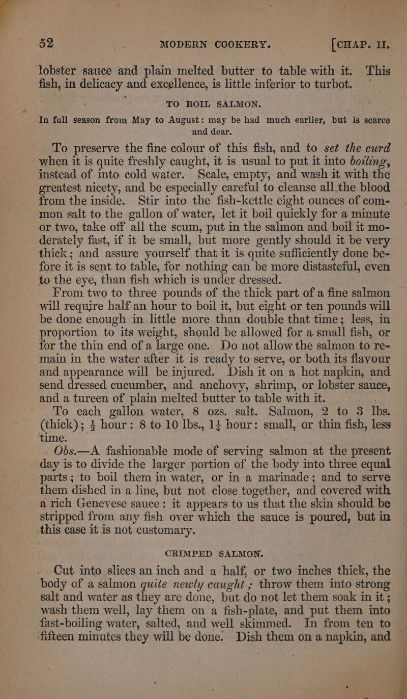 lobster sauce and plain melted butter to table with it. This fish, in delicacy and excellence, is little inferior to turbot. TO BOIL SALMON. In full season from May to August: may be had much earlier, but is scarce and dear. To preserve the fine colour of this fish, and to set the curd when it is quite freshly caught, it is usual to put it into boiling, instead of into cold water. Scale, empty, and wash it with the greatest nicety, and be especially careful to cleanse all the blood from the inside. Stir into the fish-kettle eight ounces of com- mon salt to the gallon of water, let it boil quickly for a minute or two, take off all the scum, put in the salmon and boil it mo- derately fast, if it be small, but more gently should it be very thick; and assure yourself that it is quite sufficiently done be- fore it is sent to table, for nothing can be more distasteful, even to the eye, than fish which is under dressed. From two to three pounds of the thick part of a fine salmon will require half an hour to boil it, but eight or ten pounds will be done enough in little more than double that time; less, in proportion to its weight, should be allowed for a small fish, or for the thin end ofa large one. Do not allow the salmon to re- main in the water after it is ready to serve, or both its flavour and appearance will be injured. Dish it on a hot napkin, and send dressed cucumber, and anchovy, shrimp, or lobster sauce, and a tureen of plain melted butter to table with it. To each gallon water, 8 ozs. salt. Salmon, 2 to 3 Ibs. (thick); 3 hour: 8 to 10 lbs., 13 hour: small, or thin fish, less time. Obs.—A. fashionable mode of serving salmon at the present day is to divide the larger portion of the body into three equal parts ; to boil them in water, or in a marinade; and to serve them dished in a line, but not close together, and covered with a rich Genevese sauce: it appears to us that the skin should be stripped from any fish over which the sauce is poured, but in this case it is not customary. CRIMPED SALMON. Cut into slices an inch and a half, or two inches thick, the body of a salmon quite newly caught ; throw them into strong salt and water as they are done, but do not let them soak in it ; wash them well, lay them on a fish-plate, and put them into fast-boiling water, salted, and well skimmed. In from ten to -fifteen minutes they will be done. Dish them on a napkin, and -