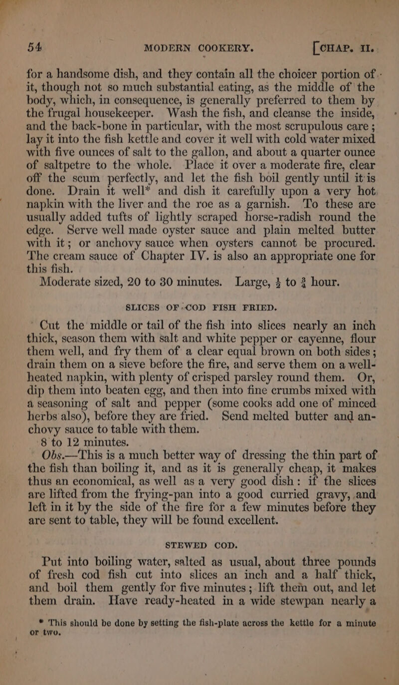 for a handsome dish, and they contain all the choicer portion of.- it, though not so much substantial eating, as the middle of ‘the body, which, in consequence, is generally preferred to them by the frugal housekeeper. Wash the fish, and cleanse the inside, and the back-bone in particular, with the most scrupulous care ; lay it into the fish kettle and cover it well with cold water mixed with five ounces of salt to the gallon, and about a quarter ounce of saltpetre to the whole. Place it over a moderate fire, clear off the scum perfectly, and let the fish boil gently until itis done. Drain it well* and dish it carefully upon a very hot, napkin with the liver and the roe as a garnish. ‘To these are usually added tufts of lightly scraped horse-radish round the edge. Serve well made oyster sauce and plain melted butter with it; or anchovy sauce when oysters cannot be procured. The cream sauce of Chapter IV. is also an appropriate one for this fish. Moderate sized, 20 to 30 minutes. Large, } to 3 hour. SLICES OF COD FISH FRIED. ' Cut the middle or tail of the fish into slices nearly an inch thick, season them with salt and white pepper or cayenne, flour them well, and fry them of a clear equal brown on both sides ; drain them on a sieve before the fire, and serve them on a well- heated napkin, with plenty of crisped parsley round them. Or, dip them into beaten egg, and then into fine crumbs mixed with a seasoning of salt and pepper (some cooks add one of minced herbs also), before they are fried. Send melted butter and an- chovy sauce to table with them. 8 to 12 minutes. Obs.—This is a much better way of dressing the thin part of the fish than boiling it, and as it is generally cheap, it makes thus an economical, as well asa very good dish: if the slices are lifted from the frying-pan into a good curried gravy, and left in it by the side of the fire for a few minutes before they are sent to table, they will be found excellent. STEWED COD. Put into boiling water, salted as usual, about three pounds of fresh cod fish cut into slices an inch and a half thick, and boil them gently for five minutes; lift them out, and let them drain. Have ready-heated in a wide stewpan nearly a “ This should be done by setting the fish-plate across the kettle for a minute or two.