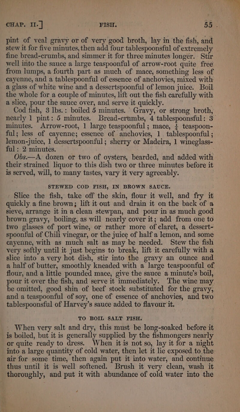 stew it for five minutes, then add four tablespoonsful of extremely fine bread-crumbs, and simmer it for three minutes longer. Stir well into the sauce a large teaspoonful of arrow-root quite free from lumps, a fourth part as much of mace, something less of cayenne, and a tablespoonful of essence of anchovies, mixed with a glass of white wine and a dessertspoonful of lemon juice. Boil the whole for a couple of minutes, lift out the fish carefully with a slice, pour the sauce over, and serve it quickly. Cod fish, 3 Ibs.: boiled 5 minutes.’ Gravy, or strong broth, minutes. Arrow-root, 1 large teaspoonful; mace, 4 teaspoon- ful; less of cayenne; essence of anchovies, 1 tablespoonful ; lemon-juice, 1 dessertspoonful; sherry or Madeira, 1 wineglass- ful: 2 minutes. Obs.—A dozen or two of oysters, bearded, and added with their strained liquor to this dish two or three minutes before it is served, will, to many tastes, vary it very agreeably. STEWED COD FISH, IN BROWN SAUCE. Slice the fish, take off the skin, flour it well, and fry it quickly a fine brown; lift it out and drain it on the back of a sieve, arrange it in a clean stewpan, and pour in as much good brown gravy, boiling, as will nearly cover it; add from one to two glasses of port wine, or rather more of claret, a dessert- spoonful of Chili vinegar, or the juice of half a lemon, and some cayenne, with as much salt as may be needed. Stew the fish very softly until it just begins to break, lift it carefully with a slice into avery hot dish, stir into the gravy an ounce and a half of butter, smoothly kneaded with a large teaspoonful of flour, and a little pounded mace, give the sauce a minute’s boil, pour it over the fish, and serve it immediately. The wine may be omitted, good shin of beef stock substituted for the gravy, and a teaspoonful of soy, one of essence of anchovies, and two tablespoonsful of Harvey’s sauce added to flavour it. » TO BOIL SALT FISH. ~ When very salt and dry, this must be long-soaked before it is boiled, but it is generally supplied by the fishmongers nearly or quite ready to dress. When it is not so, lay it for a night air for some time, then again put it into water, and continue thus until it is well softened. Brush it very clean, wash it thoroughly, and put it with abundance of cold water into the