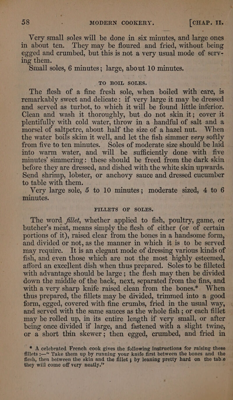 Very small soles will be done in six minutes, and large ones in about ten. They may be floured and fried, without being egged and crumbed, but this is not a very usual mode of serv- ing them. Small soles, 6 minutes; large, about 10 minutes. _ TO BOIL SOLES. The flesh of a fine fresh sole, when boiled with care, is remarkably sweet and delicate: if very large it may be dressed and served as turbot, to which it will be found little inferior. Clean and wash it thoroughly, but do not skin it; cover it plentifully with cold water, throw in a handful of salt and a morsel of saltpetre, about. half the size of a hazel nut. When the water boils skim it well, and let the fish simmer very softly from five to ten minutes. Soles of moderate size should be laid into warm water, and will be sufficiently done with five minutes’ simmering: these should be freed from the dark skin before they are dressed, and dished with the white skin upwards. ’ Send shrimp, lobster, or anchovy sauce and dressed cucumber to table with them. ; Very large sole, 5 to 10 minutes; moderate sized, 4 to 6 minutes. FILLETS OF SOLES. The word. fillet, whether applied to fish, poultry, game, or butcher’s meat, means simply the flesh of either (or of certain portions of it), raised clear from the bones in a handsome form, - and divided or not, as the manner in which it is to be served may require. It is an elegant mode of dressing various kinds of fish, and even those which are not the most highly esteemed, afford an excellent dish when thus prepared. Soles to be filleted with advantage should be large; the flesh may then be divided down the middle of the back, next, separated from the fins, and with a very sharp knife raised clean from the bones.* When thus prepared, the fillets may be divided, trimmed into a good form, egged, covered with fine crumbs, fried in the usual way, and served with the same sauces as the whole fish ; or each fillet may be rolled up, in its entire length if very small, or after being once divided if large, and fastened with a slight twine, or a short thin skewer; then egged, crumbed, and fried in * A celebrated French cook gives the following instructions for raising these fillets :—“‘ Take them up by running your knife first between the bones and the flesh, then between the skin and the fillet ; by leaning pretty hard on the tab.e they will come off very neatly.” ‘