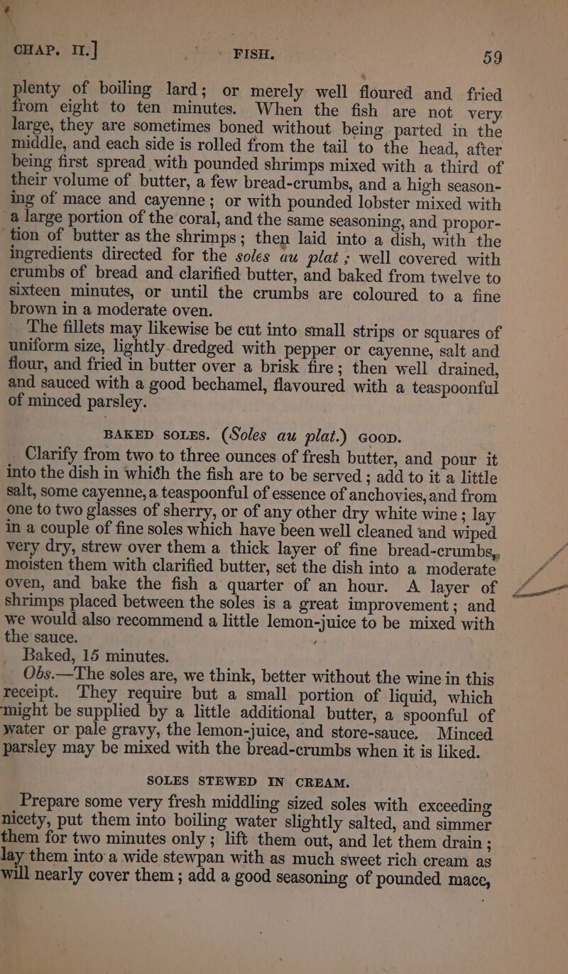 ~ CHAP. II.] .) &lt; BISH. 59 plenty of boiling lard; or merely well floured and fried from eight to ten minutes. When the fish are not very. large, they are sometimes boned without being parted in the middle, and each side is rolled from the tail to the head, after being first spread with pounded shrimps mixed with a third of their volume of butter, a few bread-crumbs, and a high season- ing of mace and cayenne; or with pounded lobster mixed with tion of butter as the shrimps ; then laid into a dish, with the ingredients directed for the soles au plat ; well covered with crumbs of bread and clarified butter, and baked from twelve to sixteen minutes, or until the crumbs are coloured to a fine brown in a moderate oven. The fillets may likewise be cut into small strips or squares of uniform size, lightly.dredged with pepper or cayenne, salt and flour, and fried in butter over a brisk fire; then well drained, and sauced with a good bechamel, flavoured with a teaspoonful of minced parsley. BAKED SOLES. (Soles au plat.) coop. Clarify from two to three ounces of fresh butter, and pour it into the dish in whith the fish are to be served ; add to it a little salt, some cayenne, a teaspoonful of essence of anchovies, and from one to two glasses of sherry, or of any other dry white wine ; lay in a couple of fine soles which have been well cleaned and wiped moisten them with clarified butter, set the dish into a moderate oven, and bake the fish a quarter of an hour. A layer of shrimps placed between the soles is a great improvement; and we would also recommend a little lemon-juice to be mixed with the sauce. , Baked, 15 minutes. | Obs.—The soles are, we think, better without the wine in this receipt. They require but a small portion of liquid, which water or pale gravy, the lemon-juice, and store-sauce, Minced parsley may be mixed with the bread-crumbs when it is liked. SOLES STEWED IN CREAM. Prepare some very fresh middling sized soles with exceeding nicety, put them into boiling water slightly salted, and simmer them for two minutes only ; lift them out, and let them drain ; lay them into a wide stewpan with as much sweet rich cream as will nearly cover them ; add a good seasoning of pounded mace,