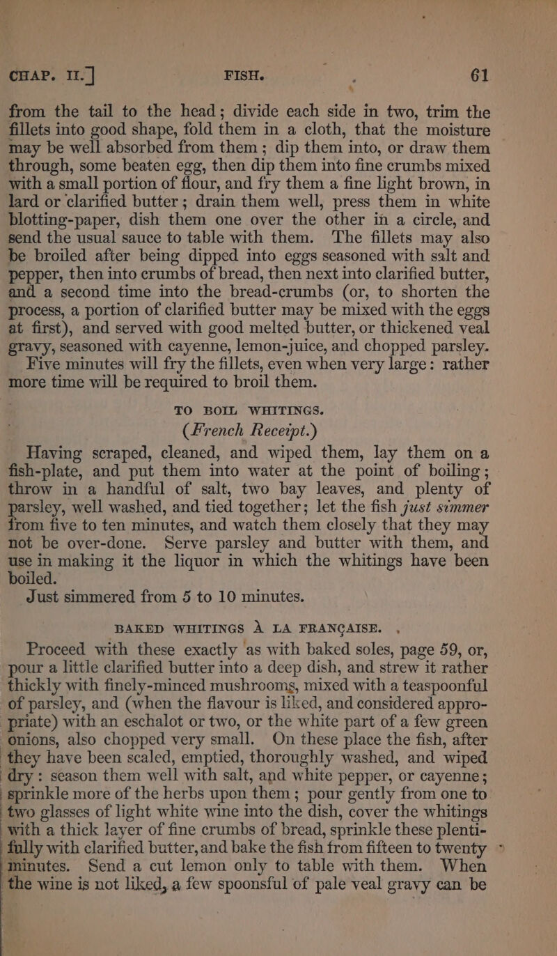 from the tail to the head; divide each side in two, trim the fillets into good shape, fold them in a cloth, that the moisture may be well absorbed from them ; dip them into, or draw them through, some beaten egg, then dip them into fine crumbs mixed with a small portion of flour, and fry them a fine light brown, in lard or clarified butter ; drain them well, press them in white blotting-paper, dish them one over the other in a circle, and send the usual sauce to table with them. ‘The fillets may also be broiled after being dipped into eggs seasoned with salt and pepper, then into crumbs of bread, then next into clarified butter, and a second time into the bread-crumbs (or, to shorten the process, a portion of clarified butter may be mixed with the eggs at first), and served with good melted butter, or thickened veal gravy, seasoned with cayenne, lemon-juice, and chopped parsley. Five minutes will fry the fillets, even when very large: rather more time will be required to broil them. TO BOIL WHITINGS. (French Receipt.) Having scraped, cleaned, and wiped them, lay them on a fish-plate, and put them into water at the point of boiling; throw in a handful of salt, two bay leaves, and plenty of parsley, well washed, and tied together; let the fish just simmer from five to ten minutes, and watch them closely that they may not be over-done. Serve parsley and butter with them, and pe in making it the liquor in which the whitings have been iled. Just simmered from 5 to 10 minutes. BAKED WHITINGS A LA FRANGAISE. Proceed with these exactly as with baked soles, page 59, or, pour a little clarified butter into a deep dish, and strew it rather thickly with finely-minced mushrooms, mixed with a teaspoonful of parsley, and (when the flavour is liked, and considered appro- priate) with an eschalot or two, or the white part of a few green onions, also chopped very small. On these place the fish, after ‘they have been scaled, emptied, thoroughly washed, and wiped dry : season them well with salt, and white pepper, or cayenne; sprinkle more of the herbs upon them; pour gently from one to two glasses of light white wine into the dish, cover the whitings with a thick layer of fine crumbs of bread, sprinkle these plenti- fully with clarified butter,and bake the fish from fifteen to twenty ~ Minutes. Send a cut lemon only to table with them. When the wine is not liked, a few spoonsful of pale veal gravy can be