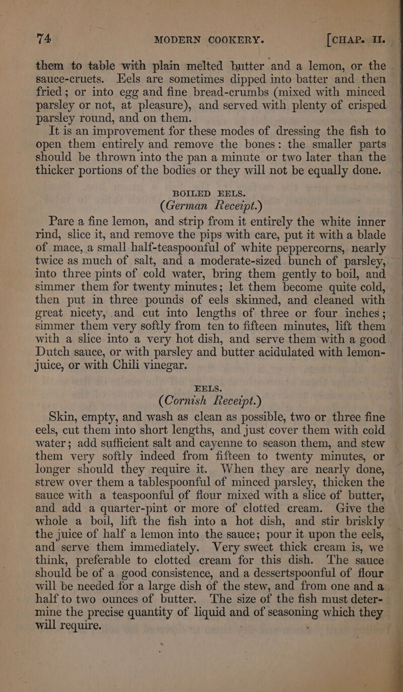 sauce-cruets. Hels are sometimes dipped into batter and then fried ; or into egg and fine bread-crumbs (mixed with minced parsley or not, at pleasure), and served with plenty of crisped parsley round, and on them. It is an improvement for these modes of dressing the fish to open them entirely and remove the bones: the smaller parts should be thrown into the pan a minute or two later than the thicker portions of the bodies or they will not be equally done. BOILED EELS. (German Receipt.) Pare a fine lemon, and strip from it entirely the white inner rind, slice it, and remove the pips with care, put it with a blade of mace, a small half-teaspoonful of white peppercorns, nearly twice as much of salt, and a moderate-sized. bunch of parsley, into three pints of cold water, bring them gently to boil, and simmer them for twenty minutes; let them become quite cold, then put in three pounds of eels skinned, and cleaned with great nicety, and cut into lengths of three or four inches; simmer them very softly from ten to fifteen minutes, lift them Dutch sauce, or with parsley and butter acidulated with lemon- juice, or with Chili vinegar. EELS. (Cornish Receipt.) Skin, empty, and wash as clean as possible, two or three fine eels, cut them into short lengths, and just cover them with cold them very softly indeed from fifteen to twenty minutes, or longer should they require it. When they are nearly done, sauce with a teaspoonful of fiour mixed with a slice of butter, and add a quarter-pint or more of clotted cream. Give the the juice of half a lemon into the sauce; pour it upon the eels, and serve them immediately. Very sweet thick cream is, we think, preferable to clotted cream for this dish. The sauce should be of a good consistence, and a dessertspoonful of flour half to two ounces of butter. The size of the fish must deter- mine the precise quantity of liquid and of seasoning which they will require.