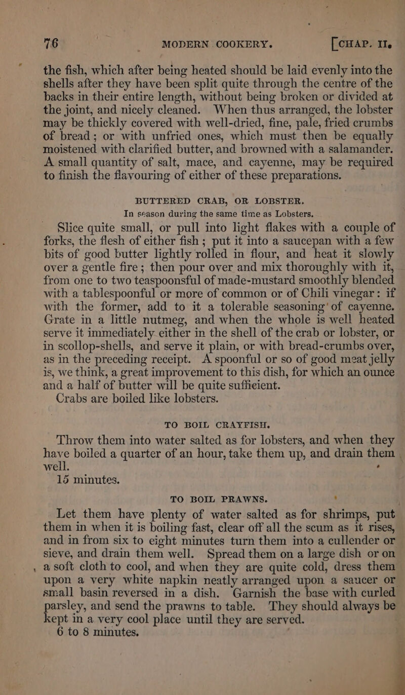 - the fish, which after being heated should be laid evenly into the shells after they have been split quite through the centre of the backs in their entire length, without being broken or divided at the joint, and nicely cleaned. When thus arranged, the lobster may be thickly covered with well-dried, fine, pale, fried crumbs of bread; or with unfried ones, which must then be equally moistened with clarified butter, and browned with a salamander. A small quantity of salt, mace, and cayenne, may be required to finish the flavouring of either of these preparations. BUTTERED CRAB, OR LOBSTER, In season during the same time as Lobsters. Slice quite small, or pull into light flakes with a couple of forks, the flesh of either fish ; put it into a saucepan with a few bits of good butter lightly rolled in flour, and heat it slowly over a gentle fire; then pour over and mix thoroughly with it, from one to two teaspoonsful of made-mustard smoothly blended. with a tablespoonful or more of common or of Chili vinegar: if with the former, add to it a tolerable seasoning’ of cayenne. Grate in a little nutmeg, and when the whole is well heated serve it immediately either in the shell of the crab or lobster, or in scollop-shells, and serve it plain, or with bread-crumbs over, as in the preceding receipt. A spoonful or so of good meat jelly is, we think, a great improvement to this dish, for which an ounce and a half of butter will be quite sufficient. Crabs are boiled like lobsters. TO BOIL CRAYFISH. Throw them into water salted as for lobsters, and when they have boiled a quarter of an hour, take them up, and drain them | well. r) 15 minutes. TO BOIL PRAWNS. : Let them have plenty of water salted as for shrimps, put them in when it is boiling fast, clear off all the scum as it rises, and in from six to eight minutes turn them into a cullender or sieve, and drain them well. Spread them on a large dish or on a soft cloth to cool, and when they are quite cold, dress them upon a very white napkin neatly arranged upon a saucer or small basin reversed in a dish. Garnish the base with curled parsley, and send the prawns to table. They should always be kept in a very cool place until they are served. 6 to 8 minutes.