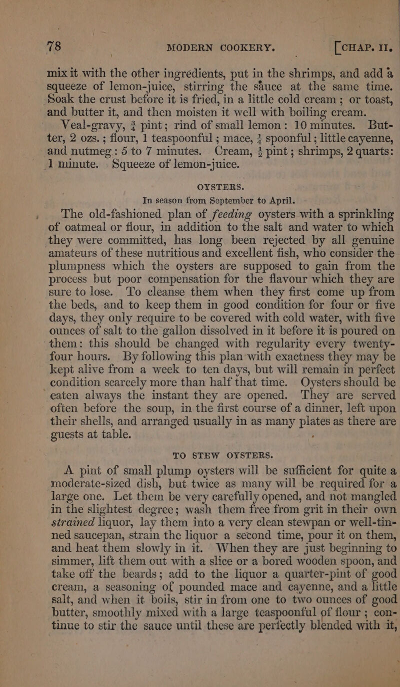 \ mix it with the other ingrédients, put in the shrimps, and add a squeeze of lemon-juice, stirring the sauce at the same time. Soak the crust before it is fried, in a little cold cream ; or toast, and butter it, and then moisten it well with boiling cream. Veal-gravy, 3 pint; rind of small lemon: 10 minutes. But- ter, 2 ozs. ; flour, 1 teaspoonful ; mace, + spoonful ; little cayenne, and nutmeg: 5 to 7 minutes. Cream, 4 pint; shrimps, 2 quarts: 1 minute. Squeeze of lemon-juice. OYSTERS. In season from September to April. The old-fashioned plan of feeding oysters with a sprinkling of oatmeal or flour, in addition to the salt and water to which they were committed, has long been rejected by all genuine amateurs of these nutritious and excellent fish, who consider the plumpness which the oysters are supposed to gain from the process but poor compensation for the flavour which they are sure to lose. To cleanse them when they first come up from the beds, and to keep them in good condition for four or five days, they only require to be covered with cold water, with five ounces of salt to the gallon dissolved in it before it is poured on them: this should be changed with regularity every twenty- four hours. By following this plan with exactness they may be kept alive from a week to ten days, but will remain in perfect condition scarcely more than half that time. Oysters should be eaten always the instant they are opened. They are served often before the soup, in the first course of a dinner, left upon their shells, and arranged usually in as many plates as there are guests at table. ‘ TO STEW OYSTERS. A pint of small plump oysters will be sufficient for quite a moderate-sized dish, but twice as many will be required for a large one. Let them be very carefully opened, and not mangled in the slightest degree; wash them free from grit in their own strained liquor, lay them into a very clean stewpan or well-tin- ned saucepan, strain the liquor a second time, pour it on them, and heat them slowly in it. When they are just beginning to simmer, lift them out with a slice or a bored wooden spoon, and take off the beards; add to the liquor a quarter-pint of good cream, a seasoning of pounded mace and cayenne, and a little salt, and when it boils, stir in from one to two ounces of good butter, smoothly mixed with a large teaspoonful of flour ; con- tinue to stir the sauce until these are pertfectly blended with it,