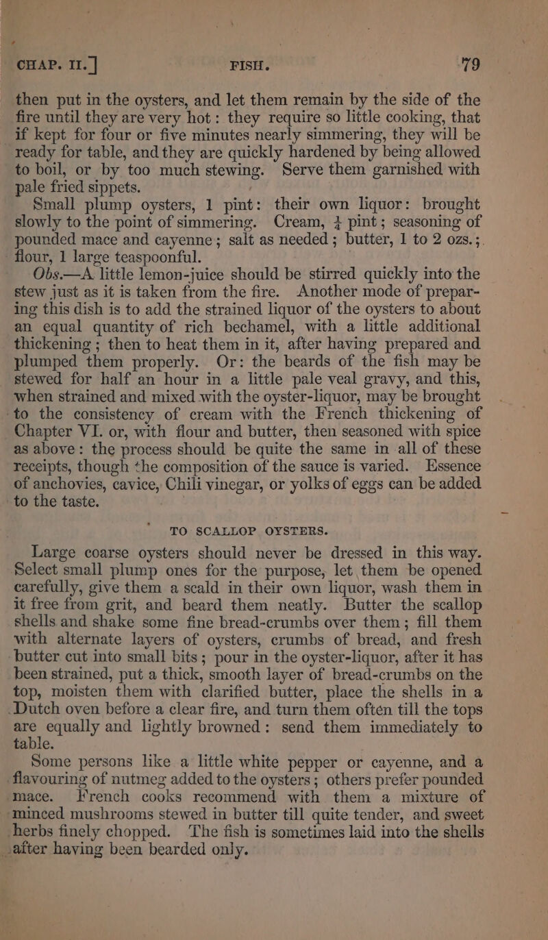 , CHAP. II. | FISH. 79 then put in the oysters, and let them remain by the side of the fire until they are very hot : they require so little cooking, that if kept for four or five minutes nearly simmering, they will be ready for table, and they are quickly hardened by being allowed to boil, or by too much stewing. Serve them garnished with pale fried sippets. Small plump oysters, 1 pint: their own liquor: brought slowly to the point of simmering. Cream, } pint; seasoning of pounded mace and cayenne; salt as needed ; butter, 1 to 2 ozs.;. flour, 1 large teaspoonful. Obs.—A little lemon-juice should be stirred quickly into the stew just as it is taken from the fire. Another mode of prepar- ing this dish is to add the strained liquor of the oysters to about an equal quantity of rich bechamel, with a little additional thickening ; then to heat them in it, after having prepared and plumped them properly. Or: the beards of the fish may be stewed for half an hour in a little pale veal gravy, and this, when strained and mixed with the oyster-liquor, may be brought -to the consistency of cream with the French thickening of Chapter VI. or, with flour and butter, then seasoned with spice as above: the process should be quite the same in all of these receipts, though the composition of the sauce is varied. Essence of anchovies, cavice, Chili vinegar, or yolks of eggs can be added to the taste. TO SCALLOP OYSTERS. Large coarse oysters should never be dressed in this way. Select small plump ones for the purpose, let them be opened carefully, give them a scald in their own liquor, wash them in it free from grit, and beard them neatly. Butter the scallop shells and shake some fine bread-crumbs over them; fill them with alternate layers of oysters, crumbs of bread, and fresh butter cut into small bits; pour in the oyster-liquor, after it has been strained, put a thick, smooth layer of bread-crumbs on the top, moisten them with clarified butter, place the shells in a Dutch oven before a clear fire, and turn them often till the tops a equally and lightly browned: send them immediately to tabie. Some persons like a little white pepper or cayenne, and a flavouring of nutmeg added to the oysters; others prefer pounded ‘mace. J rench cooks recommend with them a mixture of ‘minced mushrooms stewed in butter till quite tender, and sweet herbs finely chopped. The fish is sometimes laid into the shells after haying been bearded only.