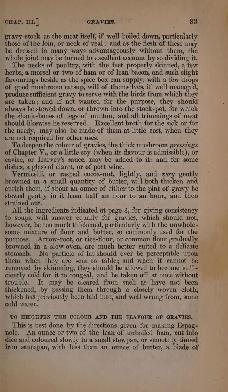 gravy-stock as the meat itself, if well boiled down, particularly those of the loin, or neck of veal: and as the flesh of these may be dressed in many ways advantageously without them, the whole joint may be turned to excellent account by so dividing it. The necks of poultry, with the feet properly skinned, a few herbs, a morsel or two of ham or of lean bacon, and such slight flavourings beside as the spice box can supply, with a few drops of good mushroom catsup, will of themselves, if well managed, produce sufficient gravy to serve with the birds from which they are taken; and if not wanted for the purpose, they should always be stewed down, or thrown into the stock-pot, for which the shank-bones of legs of mutton, and all trimmings of meat should likewise be reserved. Excellent broth for the sick or for the needy, may also be made of them at little cost, when they are not required for other uses. To deepen the colour of gravies, the thick mushroom pressings of Chapter V., or a little soy (when its flavour is admissible), or eavice, or Harvey's sauce, may be added to it; and for some dishes, a glass of claret, or of port wine. | Vermicelli, or rasped cocoa-nut, lightly, and very gently browned in a small quantity of butter, will both thicken and eurich them, if about an ounce of either to the pint of gravy be stewed gently in it from half an hour to an hour, and then strained out. _ All the ingredients indicated at page 3, for giving consistency to soups, will answer equally for gravies, which should not, however, be too much thickened, particularly with the unwhole- some mixture of flour and butter, so commonly used for the purpose. Arrow-root, or rice-flour, or common flour gradually browned in a slow oven, are much better suited to a delicate stomach. No particle of fat should ever be perceptible upon them when they are sent to table; and when it cannot be removed by skimming, they should be allowed to become suffi- ciently cold for it to congeal, and be taken off at once without trouble. It may be cleared from such as have not been thickened, by passing them through a closely woven cloth, which has previously been laid into, and well wrung from, some cold water. TO HEIGHTEN THE COLOUR AND THE FLAVOUR OF GRAVIES, This is best done by the directions given for making Espag- nole. An ounce or two of the lean of unboiled ham, cut into dice and coloured slowly in a small stewpan, or smoothly tinned iron saucepan, with less than an ounce of butter, a blade of