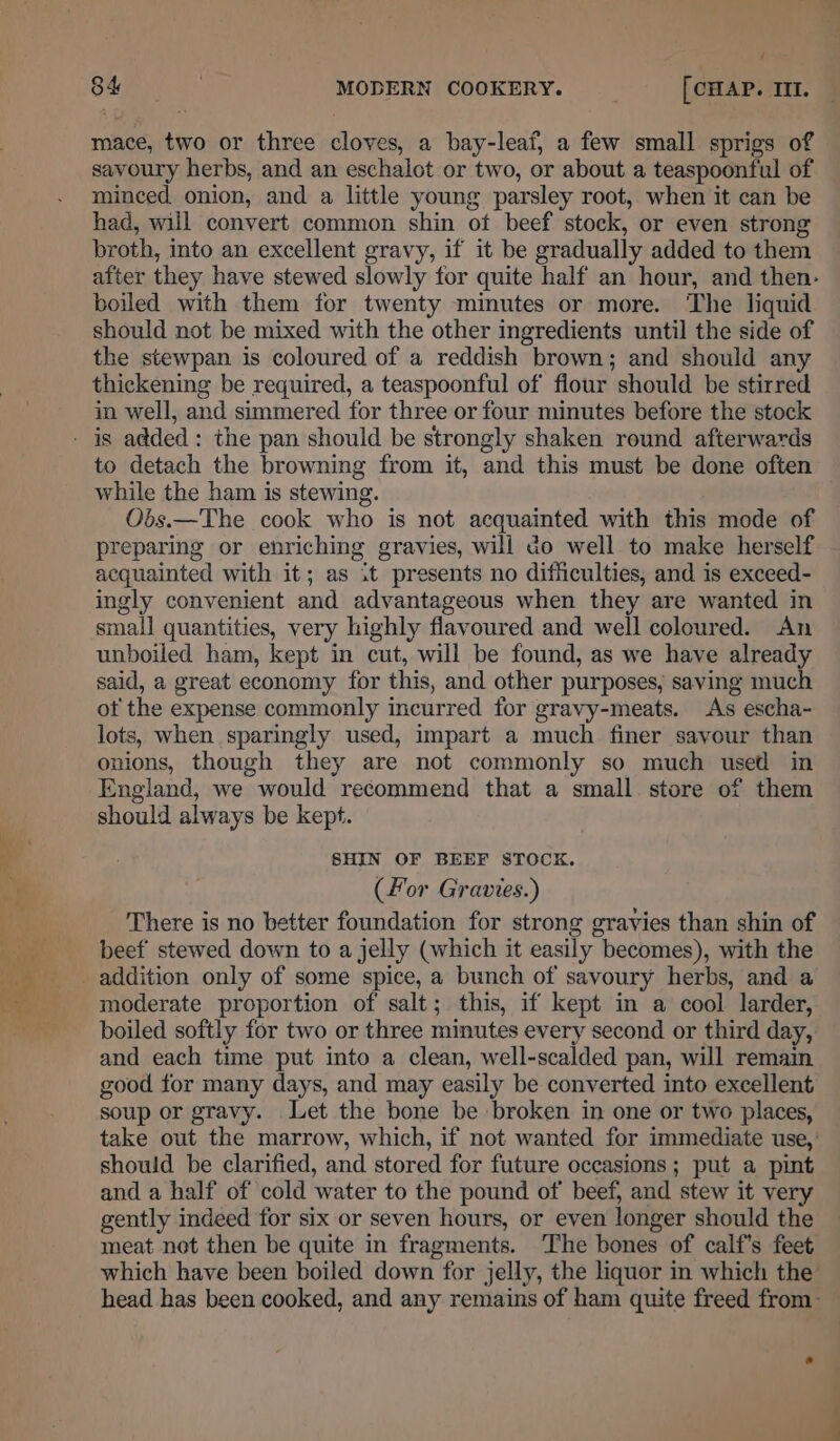 ; 84 ? MODERN COOKERY. __ [CHAP. III. mace, two or three cloves, a bay-leaf, a few small sprigs of savoury herbs, and an eschalot or two, or about a teaspoonful of minced onion, and a little young parsley root, when it can be had, will convert common shin of beef stock, or even strong broth, into an excellent gravy, if it be gradually added to them boiled with them for twenty minutes or more. The liquid should not be mixed with the other ingredients until the side of the stewpan is coloured of a reddish brown; and should any thickening be required, a teaspoonful of flour should be stirred in well, and simmered for three or four minutes before the stock to detach the browning from it, and this must be done often while the ham is stewing. Obs.—The cook who is not acquainted with this mode of preparing or enriching gravies, will do well to make herself acquainted with it; as it presents no difficulties, and is exceed- ingly convenient and advantageous when they are wanted in small quantities, very highly flavoured and well coloured. An unboiled ham, kept in cut, will be found, as we have already said, a great economy for this, and other purposes; saving much ot the expense commonly incurred for gravy-meats. As escha- lots, when sparingly used, impart a much finer savour than onions, though they are not commonly so much used in England, we would recommend that a small store of them should always be kept. SHIN OF BEEF STOCK. (For Gravies.) There is no better foundation for strong gravies than shin of beef stewed down to a jelly (which it easily becomes), with the moderate proportion of salt; this, if kept in a cool larder, boiled softly for two or three minutes every second or third day, and each time put into a clean, well-scalded pan, will remain good for many days, and may easily be converted into excellent soup or gravy. Let the bone be broken in one or two places, take out the marrow, which, if not wanted for immediate use,’ should be clarified, and stored for future occasions ; put a pint and a half of cold water to the pound of’ beef, and stew it very gently indeed for six or seven hours, or even longer should the meat not then be quite in fragments. ‘The bones of calf’s feet which have been boiled down for jelly, the liquor in which the’ head has been cooked, and any remains of ham quite freed from-