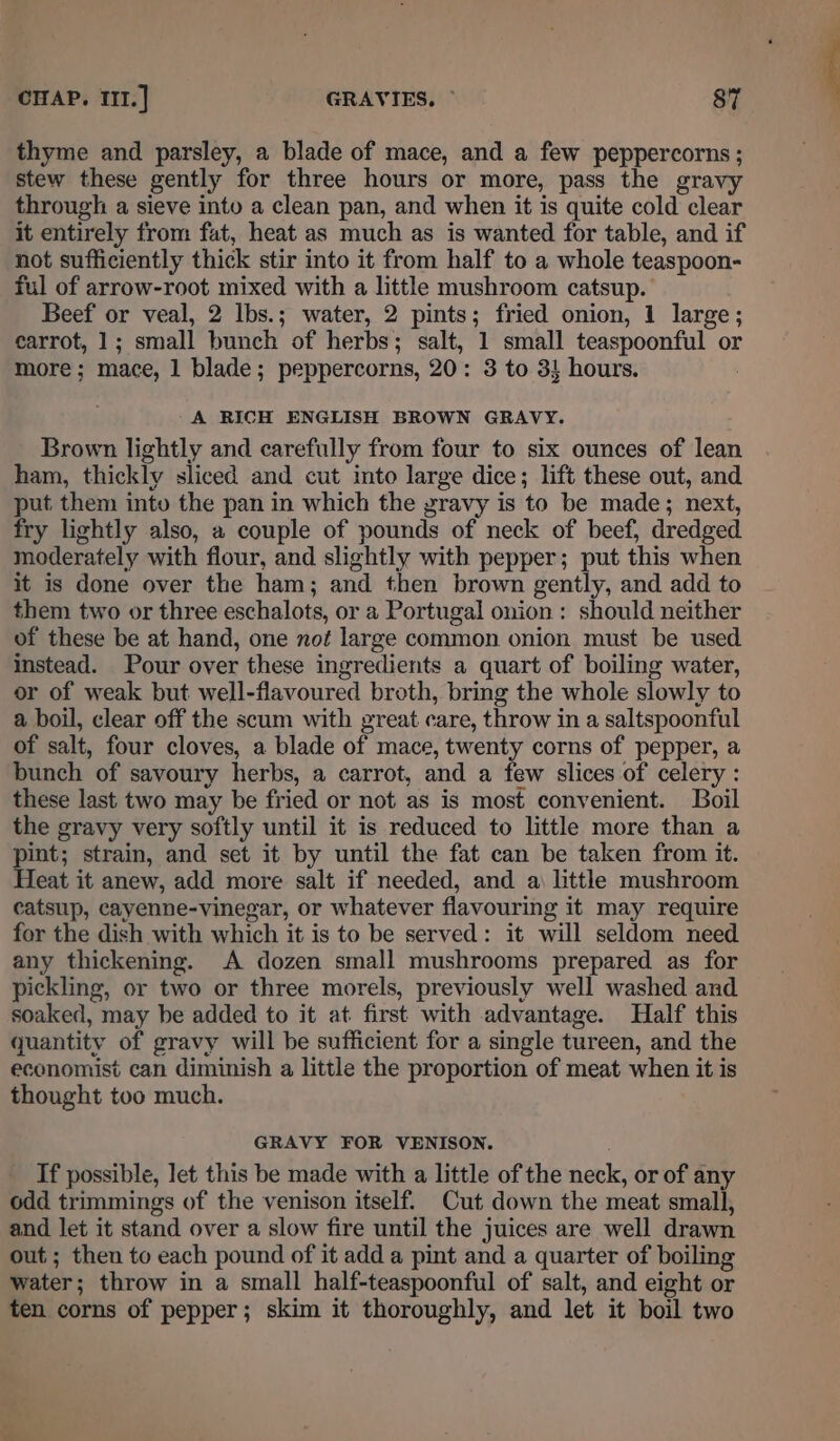 thyme and parsley, a blade of mace, and a few peppercorns ; stew these gently for three hours or more, pass the gravy through a sieve into a clean pan, and when it is quite cold clear it entirely from fat, heat as much as is wanted for table, and if not sufficiently thick stir into it from half to a whole teaspoon- ful of arrow-root mixed with a little mushroom catsup. Beef or veal, 2 lbs.; water, 2 pints; fried onion, 1 large; carrot, 1; small bunch of herbs; salt, 1 small teaspoonful or more; mace, 1 blade; peppercorns, 20: 3 to 3! hours. A RICH ENGLISH BROWN GRAVY. Brown lightly and carefully from four to six ounces of lean ham, thickly sliced and cut into large dice; lift these out, and put them into the pan in which the gravy is to be made; next, fry lightly also, a couple of pounds of neck of beef, dredged moderately with flour, and slightly with pepper; put this when it is done over the ham; and then brown gently, and add to them two or three eschalots, or a Portugal onion : should neither of these be at hand, one not large common onion must be used instead. Pour over these ingredients a quart of boiling water, or of weak but well-flavoured broth, bring the whole slowly to a boil, clear off the scum with great care, throw in a saltspoonful of salt, four cloves, a blade of mace, twenty corns of pepper, a bunch of savoury herbs, a carrot, and a few slices of celery : these last two may be fried or not as is most convenient. Boil the gravy very softly until it is reduced to little more than a pint; strain, and set it by until the fat can be taken from it. Heat it anew, add more salt if needed, and a little mushroom catsup, cayenne-vinegar, or whatever flavouring it may require for the dish with which it is to be served: it will seldom need any thickening. A dozen small mushrooms prepared as for pickling, or two or three morels, previously well washed and soaked, may be added to it at first with advantage. Half this quantity of gravy will be sufficient for a single tureen, and the economist can diminish a little the proportion of meat when it is thought too much. GRAVY FOR VENISON. If possible, let this be made with a little of the neck, or of any odd trimmings of the venison itself. Cut down the meat small, and let it stand over a slow fire until the juices are well drawn out ; then to each pound of it add a pint and a quarter of boiling water; throw in a small half-teaspoonful of salt, and eight or ten corns of pepper; skim it thoroughly, and let it boil two