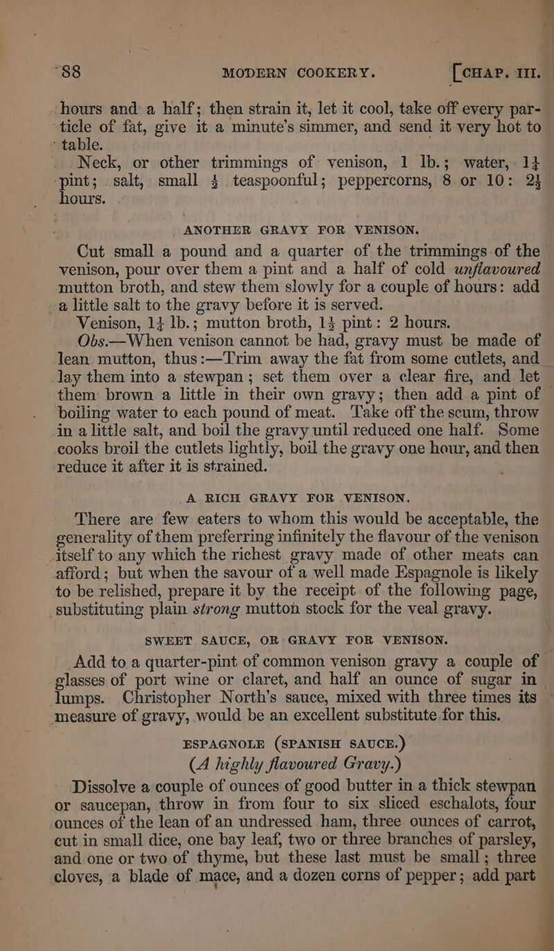 vhours and a half; then strain it, let it cool, take off every par- ticle of fat, give it a minute’s simmer, and send it very hot to © ‘ table. ’ Neck, or other trimmings of venison, 1 lb.; water, 1} ‘pint; salt, small 4 teaspoonful; peppercorns, 8 or 10: 24 hours. ANOTHER GRAVY FOR VENISON. Cut small a pound and a quarter of the trimmings of the venison, pour over them a pint and a half of cold unjiavoured mutton broth, and stew them slowly for a couple of hours: add a little salt to the gravy before it is served. Venison, 14 1b.; mutton broth, 14 pint: 2 hours. Obs.—When venison cannot be had, gravy must be made of lean mutton, thus:—Trim away the fat from some cutlets, and lay them into a stewpan ; set them over a clear fire, and let them: brown a little in their own gravy; then add a pint of © boiling water to each pound of meat. Take off the scum, throw in a little salt, and boil the gravy until reduced one half. Some cooks broil the cutlets lightly, boil the gravy one hour, and then reduce it after it is strained. A RICH GRAVY FOR VENISON, There are few eaters to whom this would be acceptable, the generality of them preferring infinitely the flavour of the venison itself to any which the richest gravy made of other meats can afford; but when the savour of a well made Espagnole is likely to be relished, prepare it by the receipt of the following page, substituting plain strong mutton stock for the veal gravy. SWEET SAUCE, OR GRAVY FOR VENISON. Add to a quarter-pint of common venison gravy a couple of glasses of port wine or claret, and half an ounce of sugar in — lumps. Christopher North’s sauce, mixed with three times its ~ measure of gravy, would be an excellent substitute for this. ESPAGNOLE (SPANISH SAUCE.) (A highly flavoured Gravy.) Dissolve a couple of ounces of good butter in a thick stewpan or saucepan, throw in from four to six sliced eschalots, four ounces of the lean of an undressed ham, three ounces of carrot, cut in small dice, one bay leaf, two or three branches of parsley, and one or two of thyme, but these last must be small; three cloves, a blade of mace, and a dozen corns of pepper; add part —