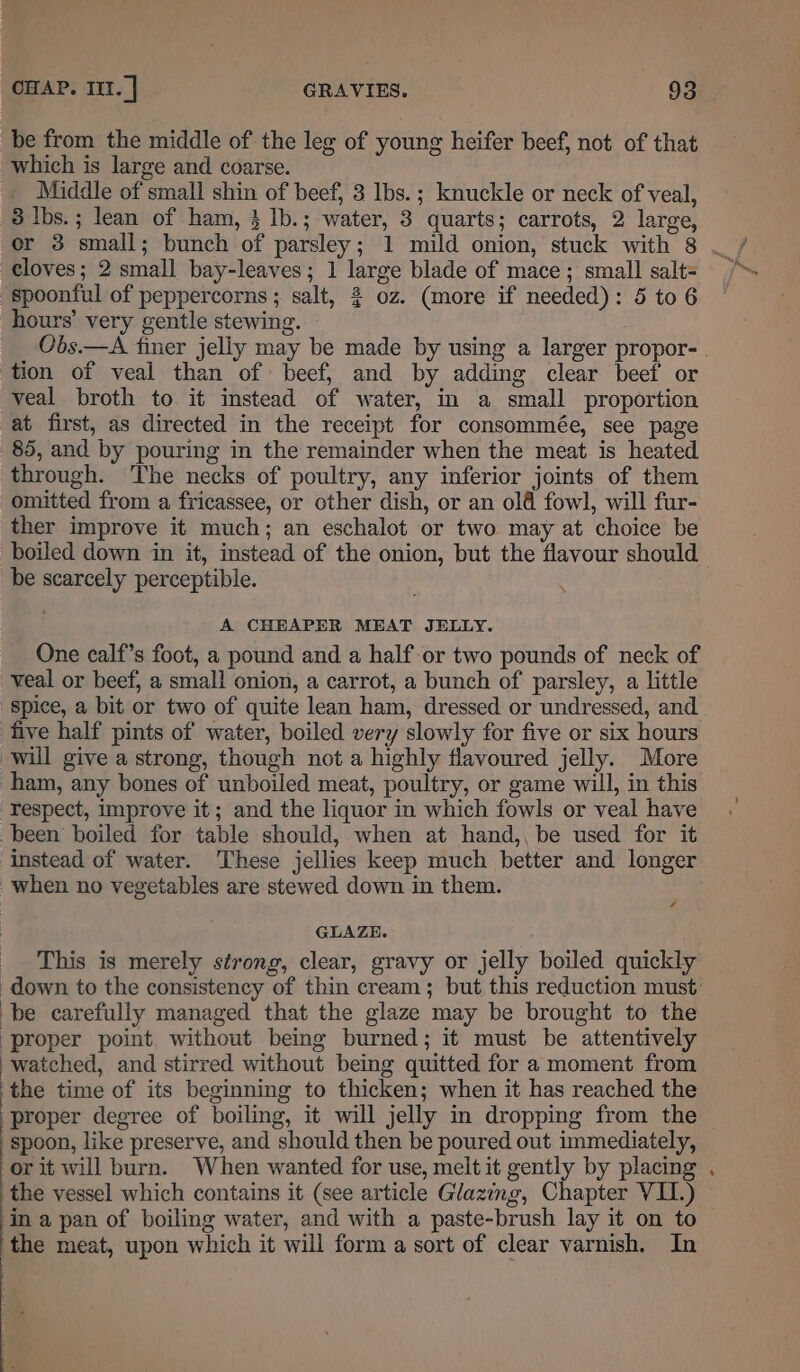 be from the middle of the leg of young heifer beef, not of that which is large and coarse. __ Middle of small shin of beef, 3 Ibs.; knuckle or neck of veal, 3 Ibs.; lean of ham, 3 Ib.; water, 3 quarts; carrots, 2 large, cloves; 2 small bay-leaves; 1 large blade of mace; small salt= spoonful of peppercorns ; salt, 2 oz. (more if needed): 5 to 6 hours’ very gentle stewing. Obs.—A finer jelly may be made by using a larger propor-. tion of veal than of beef, and by adding clear beef or veal broth to it instead of water, in a small proportion at first, as directed in the receipt for consommée, see page 85, and by pouring in the remainder when the meat is heated through. The necks of poultry, any inferior joints of them omitted from a fricassee, or other dish, or an old fowl, will fur- ther improve it much; an eschalot or two may at choice be boiled down in it, instead of the onion, but the flavour should be scarcely perceptible. A CHEAPER MEAT JELLY. One calf’s foot, a pound and a half or two pounds of neck of veal or beef, a small onion, a carrot, a bunch of parsley, a little spice, a bit or two of quite lean ham, dressed or undressed, and five half pints of water, boiled very slowly for five or six hours will give a strong, though nota highly flavoured jelly. More ham, any bones of unboiled meat, poultry, or game will, in this respect, improve it; and the liquor in which fowls or veal have been boiled for table should, when at hand,, be used for it instead of water. These jellies keep much better and longer when no vegetables are stewed down in them. GLAZE. _ This is merely strong, clear, gravy or jelly boiled quickly down to the consistency of thin cream; but this reduction must be carefully managed that the glaze may be brought to the ‘proper point without being burned; it must be attentively watched, and stirred without being quitted for a moment from the time of its beginning to thicken; when it has reached the proper degree of boiling, it will jelly in dropping from the spoon, like preserve, and should then be poured out immediately, or it will burn. When wanted for use, melt it gently by placing . the vessel which contains it (see article Glazing, Chapter VII.) in a pan of boiling water, and with a paste-brush lay it on to the meat, upon which it will form a sort of clear varnish. In