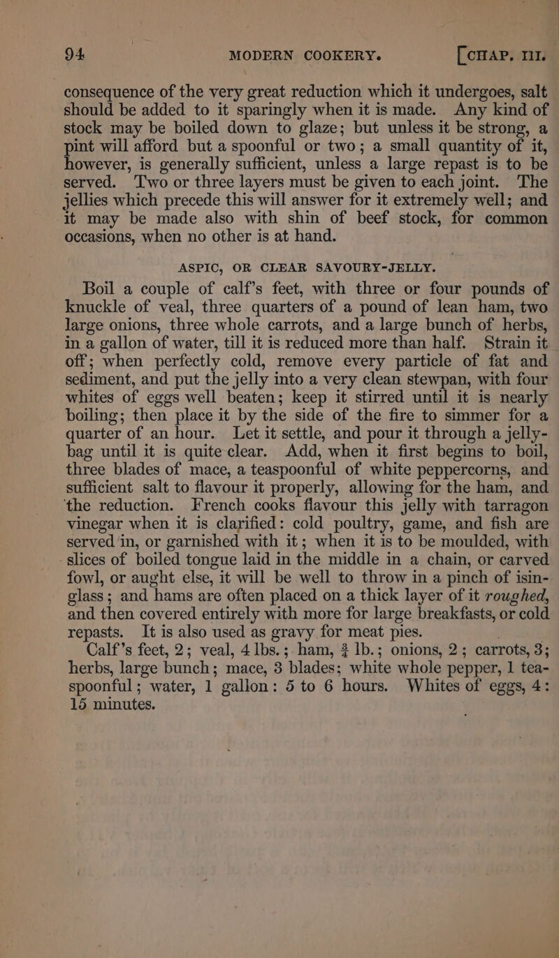 consequence of the very great reduction which it undergoes, salt should be added to it sparingly when it is made. Any kind of stock may be boiled down to glaze; but unless it be strong, a pint will afford but a spoonful or two; a small quantity of it, however, is generally sufficient, unless a large repast is to be served. ‘Two or three layers must be given to each joint. The jellies which precede this will answer for it extremely well; and it may be made also with shin of beef stock, for common occasions, when no other is at hand. ASPIC, OR CLEAR SAVOURY-JELLY. Boil a couple of calf’s feet, with three or four pounds of knuckle of veal, three quarters of a pound of lean ham, two large onions, three whole carrots, and a large bunch of herbs, in a gallon of water, till it is reduced more than half. Strain it _ off; when perfectly cold, remove every particle of fat and sediment, and put the jelly into a very clean stewpan, with four whites of eggs well beaten; keep it stirred until it is nearly boiling; then place it by the side of the fire to simmer for a quarter of an hour. Let it settle, and pour it through a jelly- bag until it is quite clear. Add, when it first begins to boil, three blades of mace, a teaspoonful of white peppercorns, and sufficient salt to flavour it properly, allowing for the ham, and the reduction. French cooks flavour this jelly with tarragon vinegar when it is clarified: cold poultry, game, and fish are served in, or garnished with it; when it is to be moulded, with slices of boiled tongue laid in the middle in a chain, or carved fowl, or aught else, it will be well to throw in a pinch of isin- glass; and hams are often placed on a thick layer of it roughed, and then covered entirely with more for large breakfasts, or cold repasts. It is also used as gravy for meat pies. . . Calf’s feet, 2; veal, 4 lbs.;. ham, 3 lb.; onions, 2; carrots, 3; herbs, large bunch; mace, 3 blades; white whole pepper, 1 tea- spoonful; water, 1 gallon: 5 to 6 hours. Whites of eggs, 4: 15 minutes.