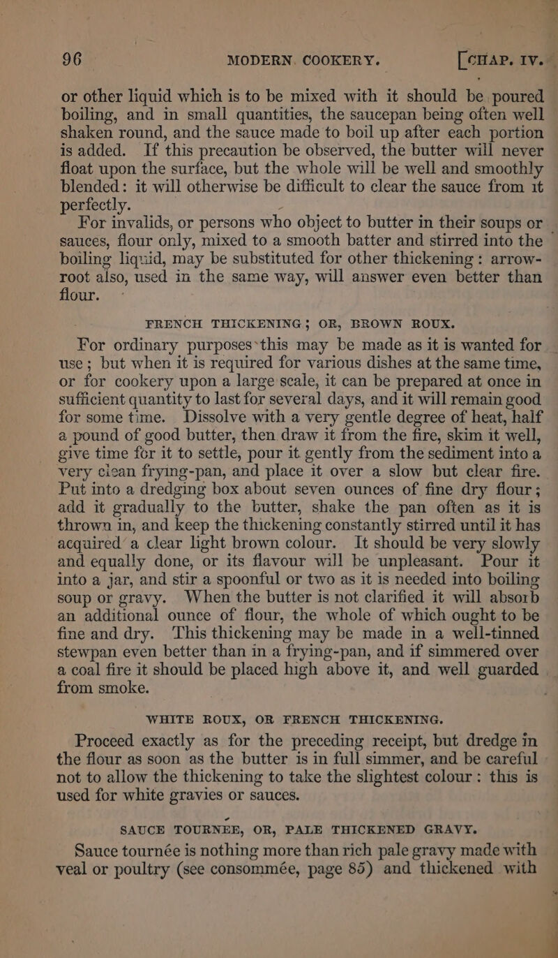 96 MODERN. COOKERY. [crap, Iv. or other liquid which is to be mixed with it should be poured boiling, and in small quantities, the saucepan being often well shaken round, and the sauce made to boil up after each portion is added. If this precaution be observed, the butter will never float upon the surface, but the whole will be well and smoothly blended: it will otherwise be difficult to clear the sauce from it perfectly. : For invalids, or persons who object to butter in their soups or _ sauces, flour only, mixed to a smooth batter and stirred into the boiling liquid, may be substituted for other thickening : arrow- root also, used in the same way, will answer even better than flour. FRENCH THICKENING; OR, BROWN ROUX. For ordinary purposes*this may be made as it is wanted for _ use ; but when it is required for various dishes at the same time, or for cookery upon a large'scale, it can be prepared at once in sufficient quantity to last for several days, and it will remain good for some time. Dissolve with a very gentle degree of heat, half a pound of good butter, then draw it from the fire, skim it well, give time for it to settle, pour it gently from the sediment into a very cican frying-pan, and place it over a slow but clear fire. Put into a dredging box about seven ounces of fine dry flour; add it gradually to the butter, shake the pan often as it is thrown in, and keep the thickening constantly stirred until it has acquired’ a clear light brown colour. It should be very slowly and equally done, or its flavour will be unpleasant. Pour it into a jar, and stir a spoonful or two as it is needed into boiling soup or gravy. When the butter is not clarified it will absorb an additional ounce of flour, the whole of which ought to be fine and dry. This thickening may be made in a well-tinned stewpan even better than in a frying-pan, and if simmered over a coal fire it should be placed high above it, and well guarded from smoke. WHITE ROUX, OR FRENCH THICKENING. Proceed exactly as for the preceding receipt, but dredge in the flour as soon as the butter is in full simmer, and be careful - not to allow the thickening to take the slightest colour: this is used for white gravies or sauces. SAUCE TOURNEE, OR, PALE THICKENED GRAVY. Sauce tournée is nothing more than rich pale gravy made with veal or poultry (see consommée, page 85) and thickened with