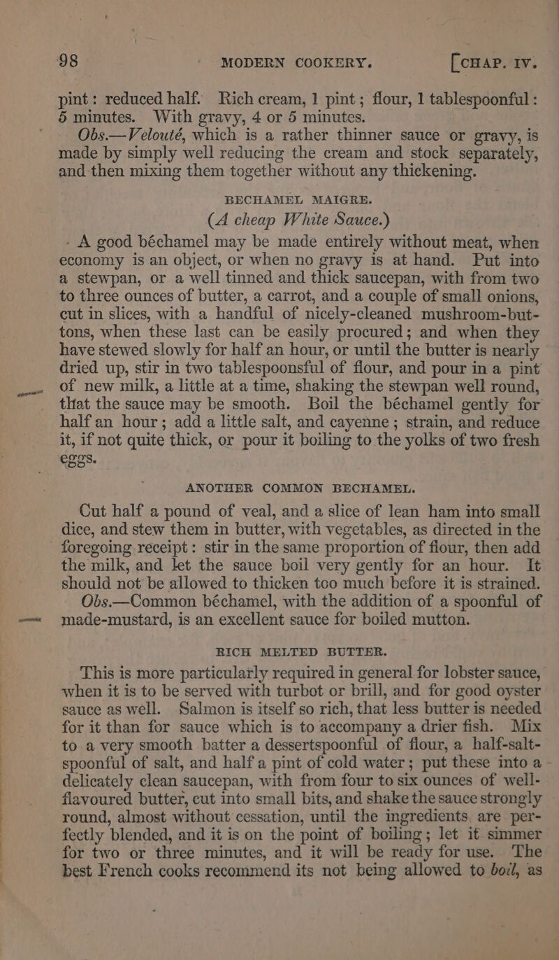 pint : reduced half. Rich cream, 1 pint; flour, 1 tablespoonful : Obs.—Velouté, which is a rather thinner sauce or gravy, is made by simply well reducing the cream and stock separately, and then mixing them together without any thickening. BECHAMEL MAIGRE. (A cheap White Sauce.) - A good béchamel may be made entirely without meat, when economy is an object, or when no grayy is at hand. Put into a stewpan, or a well tinned and thick saucepan, with from two to three ounces of butter, a carrot, and a couple of small onions, cut in slices, with a handful of nicely-cleaned mushroom-but- tons, when these last can be easily procured; and when they have stewed slowly for half an hour, or until the butter is nearly dried up, stir in two tablespoonsful of flour, and pour in a pint of new milk, a little at a time, shaking the stewpan well round, that the sauce may be smooth. Boil the béchamel gently for half an hour; add a little salt, and cayenne; strain, and reduce it, if not quite thick, or pour it boiling to the yolks of two fresh eggs. ANOTHER COMMON BECHAMEL. Cut half a pound of veal, and a slice of lean ham into small dice, and stew them in butter, with vegetables, as directed in the the milk, and let the sauce boil very gently for an hour. It should not be allowed to thicken too much before it is strained. Obs.—Common béchamel, with the addition of a spoonful of made-mustard, is an excellent sauce for boiled mutton. RICH MELTED BUTTER. This is more particularly required in general for lobster sauce, when it is to be served with turbot or brill, and for good oyster sauce as well. Salmon is itself so rich, that less butter is needed for it than for sauce which is to accompany a drier fish. Mix to a very smooth batter a dessertspoonful of fiour, a half-salt- spoonful of salt, and half a pint of cold water; put these into a delicately clean saucepan, with from four to six ounces of well- flavoured butter, cut into small bits, and shake the sauce strongly round, almost without cessation, until the ingredients. are per- fectly blended, and it is on the point of boiling; let it simmer for two or three minutes, and it will be ready for use. The best French cooks recommend its not being allowed to boil, as ——