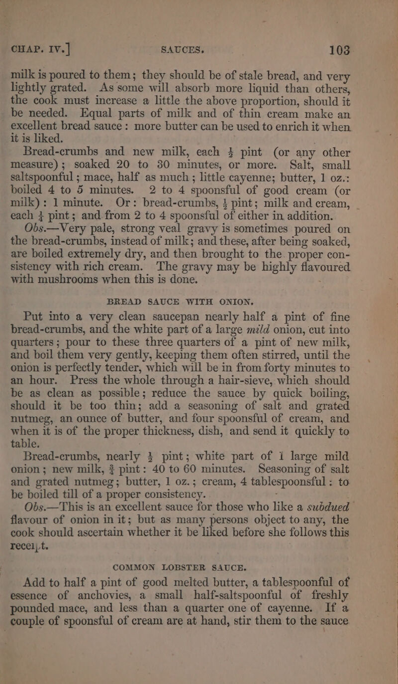 milk is poured to them; they should be of stale bread, and very lightly grated. As some will absorb more liquid than others, the cook must increase a little the above proportion, should it _be needed. Equal parts of milk and of thin cream make an excellent bread sauce: more butter can be used to enrich it when it is liked. Bread-crumbs and new milk, each 4 pint (or any other measure); soaked 20 to 80 minutes, or more. Salt, small saltspoonful ; mace, half as much; little cayenne; butter, 1 oz.: boiled 4 to 5 minutes. 2 to 4 spoonsful of good cream (or milk): 1 minute. Or: bread-crumbs, } pint; milk and cream, each 4 pint; and from 2 to 4 spoonsful of either in addition. Obs.—Very pale, strong veal gravy is sometimes poured on the bread-crumbs, instead of milk; and these, after being soaked, are boiled extremely dry, and then brought to the. proper con- sistency with rich cream. The gravy may be highly flavoured with mushrooms when this is done. BREAD SAUCE WITH ONION. Put into a very clean saucepan nearly half a pint of fine bread-crumbs, and the white part of a large mi/d onion, cut into quarters ; pour to these three quarters of a pint of new milk, and boil them very gently, keeping them often stirred, until the onion is perfectly tender, which will be in from forty minutes to an hour. Press the whole through a hair-sieve, which should be as clean as possible; reduce the sauce by quick boiling, should it be too thin; add a seasoning of salt and grated nutmeg, an ounce of butter, and four spoonsful of cream, and when it is of the proper thickness, dish, and send it quickly to table. Bread-crumbs, nearly 4 pint; white part of i large mild onion ; new milk, pint: 40 to 60 minutes. Seasoning of salt be boiled till of a proper consistency. ; flavour of onion in it; but as many persons object to any, the cook should ascertain whether it be liked before she follows this recei;t. COMMON LOBSTER SAUCE. . Add to half a pint of good melted butter, a tablespoonful of essence of anchovies, a small half-saltspoonful of freshly pounded mace, and less than a quarter one of cayenne. If a couple of spoonsful of cream are at hand, stir them to the sauce eg em Tee ee es oe