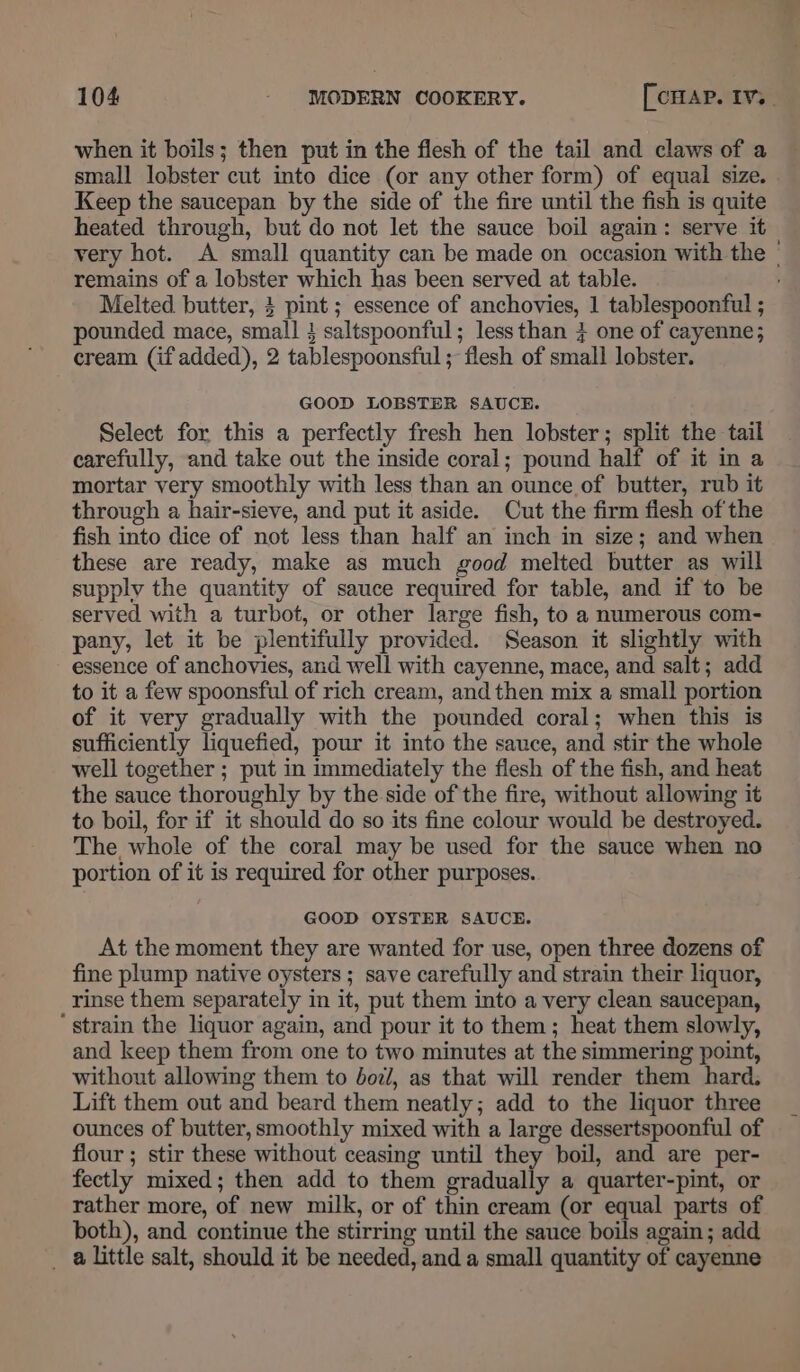 small lobster cut into dice (or any other form) of equal size. Keep the saucepan by the side of the fire until the fish is quite heated through, but do not let the sauce boil again: serve it remains of a lobster which has been served at table. pounded mace, small } saltspoonful; lessthan } one of cayenne; cream (if added), 2 tablespoonsful ; flesh of small lobster. GOOD LOBSTER SAUCE. Select for this a perfectly fresh hen lobster; split the tail carefully, and take out the inside coral; pound half of it in a mortar very smoothly with less than an ounce of butter, rub it through a hair-sieve, and put it aside. Cut the firm flesh of the fish into dice of not less than half an inch in size; and when these are ready, make as much good melted butter as will supply the quantity of sauce required for table, and if to be served with a turbot, or other large fish, to a numerous com- pany, let it be plentifully provided. Season it slightly with essence of anchovies, and well with cayenne, mace, and salt; add to it a few spoonsful of rich cream, and then mix a small portion of it very gradually with the pounded coral; when this is sufficiently liquefied, pour it into the sauce, and stir the whole well together ; put in immediately the flesh of the fish, and heat the sauce thoroughly by the side of the fire, without allowing it to boil, for if it should do so its fine colour would be destroyed. The whole of the coral may be used for the sauce when no portion of it is required for other purposes. GOOD OYSTER SAUCE. At the moment they are wanted for use, open three dozens of fine plump native oysters ; save carefully and strain their liquor, rinse them separately in it, put them into a very clean saucepan, ‘ strain the liquor again, and pour it to them; heat them slowly, and keep them from one to two minutes at the simmering point, without allowing them to doz/, as that will render them hard. Lift them out and beard them neatly; add to the liquor three ounces of butter, smoothly mixed with a large dessertspoonful of flour ; stir these without ceasing until they boil, and are per- fectly mixed; then add to them gradually a quarter-pint, or rather more, of new milk, or of thin cream (or equal parts of both), and continue the stirring until the sauce boils again; add _ alittle salt, should it be needed, and a small quantity of cayenne