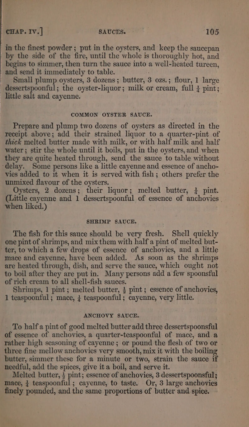 | in the finest powder ; put in the oysters, and keep the saucepan by the side of the fire, until the whole is thoroughly hot, and begins to simmer, then turn the sauce into a well-heated tureen, and send it immediately to table. Small plump oysters, 3 dozens ; butter, 3 ozs.; flour, 1 large _ dessertspoonful; the oyster-liquor; milk or cream, full 4 pint; little salt and cayenne. COMMON OYSTER SAUCE. Prepare and plump two dozens of oysters as directed in the receipt above; add their strained liquor to a quarter-pint of thick melted butter made with milk, or with half milk and half water ; stir the whole until it boils, put in the oysters, and when they are quite heated through, send the sauce to table without ‘delay. Some persons like a little cayenne and essence of ancho- vies added to it when it is served with fish ; others prefer the unmixed flavour of the oysters. Oysters, 2 dozens; their liquor; melted butter, 4 pint. (Little cayenne and 1 dessertspoonful of essence of anchovies _ when liked.) SHRIMP SAUCE. The fish for this sauce should be very fresh. Shell quickly one pint of shrimps, and mix them with half a pint of melted but- ter, to which a few drops of essence of anchovies, and a little mace and cayenne, have been added. As soon as the shrimps are heated through, dish, and serve the sauce, which ought not to boil after they are put in. Many persons add a few spoonsful of rich cream to all shell-fish sauces. Shrimps, 1 pint ; melted butter, 3 pint; essence of anchovies, 1 teaspoonful ; mace, teaspoonful; cayenne, very little. ANCHOVY SAUCE.. To half a pint of good melted butter add three dessertspoonsful of essence of anchovies, a quarter-teaspoonful of mace, and.a rather high seasoning of cayenne; or pound the flesh of two or . three fine mellow anchovies very smooth, mix it with the boiling butter, simmer these for a minute or two, strain the sauce if needful, add the spices, give it a boil, and serve it. Melted butter, 3 pint; essence of anchovies, 3 dessertspoonsful; mace, } teaspoonful ; cayenne, to taste. Or, 3 large anchovies finely pounded, and the same proportions of butter and. spice.