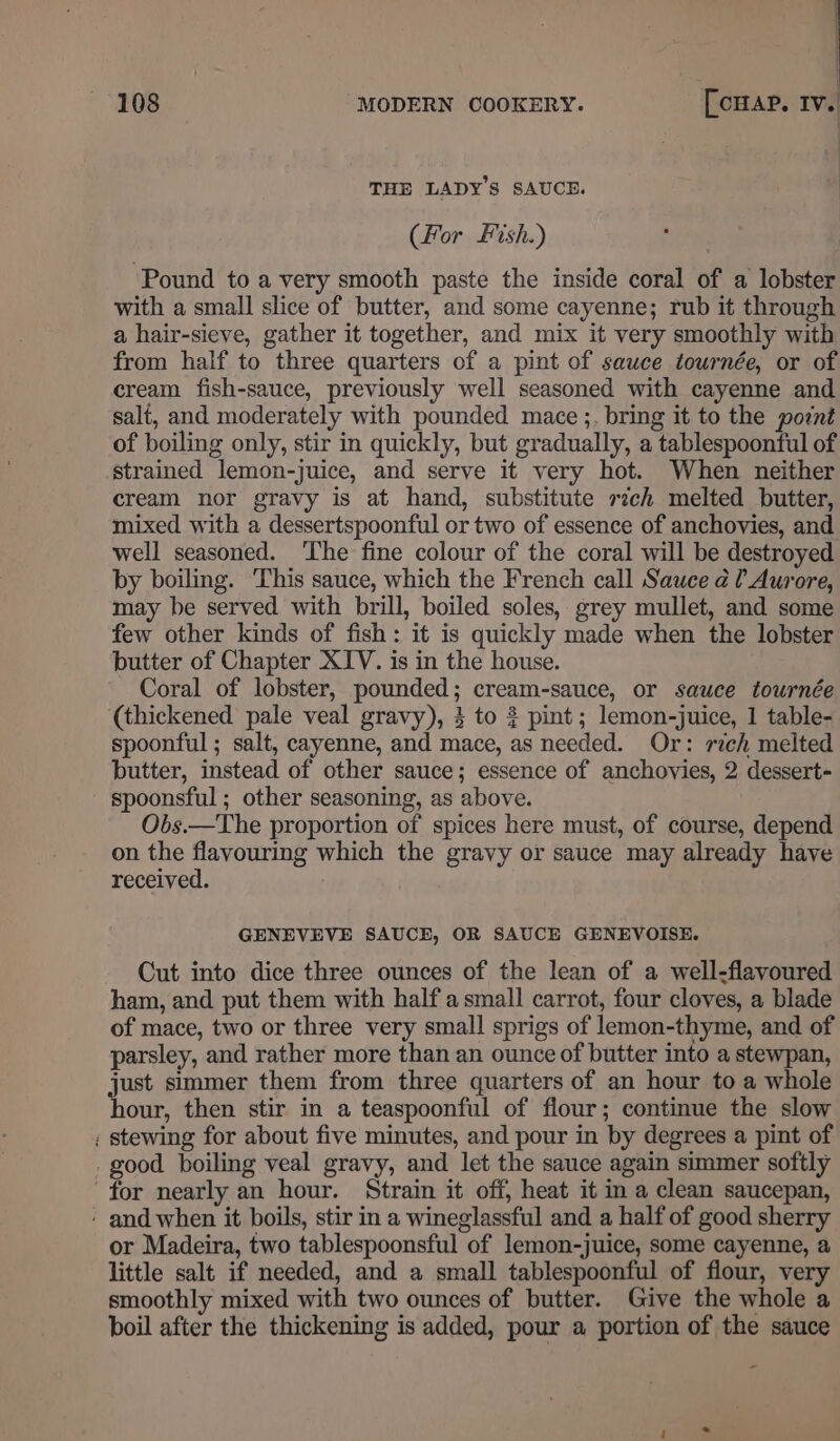 THE LADY'S SAUCE. (For Fish.) Pound to a very smooth paste the inside coral of a lobster with a small slice of butter, and some cayenne; rub it through a hair-sieve, gather it together, and mix it very smoothly with from half to three quarters of a pint of sauce tournée, or of cream fish-sauce, previously well seasoned with cayenne and salt, and moderately with pounded mace ;. bring it to the pornt of boiling only, stir in quickly, but gradually, a tablespoonful of strained lemon-juice, and serve it very hot. When neither cream nor gravy is at hand, substitute zch melted butter, mixed with a dessertspoonful or two of essence of anchovies, and well seasoned. The fine colour of the coral will be destroyed by boiling. This sauce, which the French call Sauce ¢ ? Aurore, may be served with brill, boiled soles, grey mullet, and some few other kinds of fish: it is quickly made when the lobster butter of Chapter XIV. is in the house. Coral of lobster, pounded; cream-sauce, or sauce tournée (thickened pale veal gravy), 3 to 3 pint; lemon-juice, 1 table- spoonful ; salt, cayenne, and mace, as needed. Or: rich melted butter, instead of other sauce; essence of anchovies, 2 dessert spoonsful ; other seasoning, as above. Obs.—The proportion of spices here must, of course, depend on the flavouring which the gravy or sauce may already have received. GENEVEVE SAUCE, OR SAUCE GENEVOISE. Cut into dice three ounces of the lean of a well-flavoured ham, and put them with half asmall carrot, four cloves, a blade of mace, two or three very small sprigs of lemon-thyme, and of parsley, and rather more than an ounce of butter into a stewpan, just simmer them from three quarters of an hour to a whole hour, then stir in a teaspoonful of flour; continue the slow ; stewing for about five minutes, and pour in by degrees a pint of . good boiling veal gravy, and let the sauce again simmer softly for nearly an hour. Strain it off, heat it in a clean saucepan, - and when it boils, stir in a wineglassful and a half of good sherry or Madeira, two tablespoonsful of lemon-juice, some cayenne, a little salt if needed, and a small tablespoonful of flour, very smoothly mixed with two ounces of butter. Give the whole a boil after the thickening is added, pour a portion of the sauce