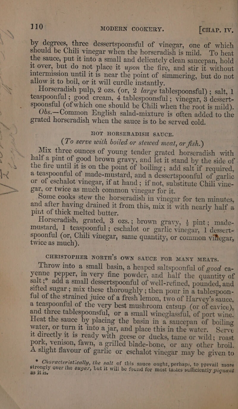 YF by degrees, three dessertspoonsful of vinegar, one of which should be Chili vinegar when the horseradish is mild. To heat the sauce, put it into a small and delicately clean saucepan, hold it over, but do not place it upon the fire, and stir it without intermission until it is near the point of simmering, but do not allow it to boil, or it will curdle instantly. Horseradish pulp, 2 ozs. (or, 2 large tablespoonsful) ; salt, 1 teaspoonful ; good cream, 4 tablespoonsful ; vinegar, 3 dessert- spoonsful (of which one should be Chili when the root is mild). Obs.—Common English salad-mixture is often added to the grated horseradish when the sauce is to be served cold. HOT HORSERADISH SAUCE. (To serve with boiled or stewed meat, or Jish.) Mix three ounces of young tender grated horseradish with half a pint of good brown gravy, and let it stand by the side of - the fire until it is on the point of boiling ; add salt if required, a teaspoonful of made-mustard, and a dessertspoonful of garlic or of eschalot vinegar, if at hand ; if not, substitute Chili vine- gar, or twice as much common vinegar for it. aA Some cooks stew the horseradish in vinegar for ten minutes, and after having drained it from this, mix it with nearly half a pint of thick melted butter. . Horseradish, grated, 3 ozs.; brown gravy, 4 pint; made- mustard, 1 teaspoonful; eschalot or garlic vinegar, 1 dessert- spoonful (or, Chili vinegar, same quantity, or common viflegar, twice as much). \ CHRISTOPHER NORTH'S OWN SAUCE FOR MANY MBATS. Throw into a small basin, a heaped saltspoonful of good ca- yenne pepper, in very fine powder, and half the quantity of salt ;* add a small dessertspoonful of well-refined, pounded, and sifted sugar ; mix these thoroughly ; then pour in a tablespoon- ful of the strained juice of a fresh lemon, two of Harvey’s sauce, a teaspoonful of the very best mushroom catsup (or of cavice), and three tablespoonsful, or a small wineglassful, of port wine. Heat the sauce by placing the basin in a saucepan of boiling water, or turn it into a jar, and place this in the water. Serve it directly it is ready with geese or ducks, tame or wild; roast pork, venison, fawn, a grilled blade-bone, or any other broil. A slight flavour of garlic or eschalot vinegar may be given to * Cheracteristically, the salt of this sauce ought, perhaps, to prevail more strongly over the sugar, but it will be found for most tasies sufficiently piquant as itis. :