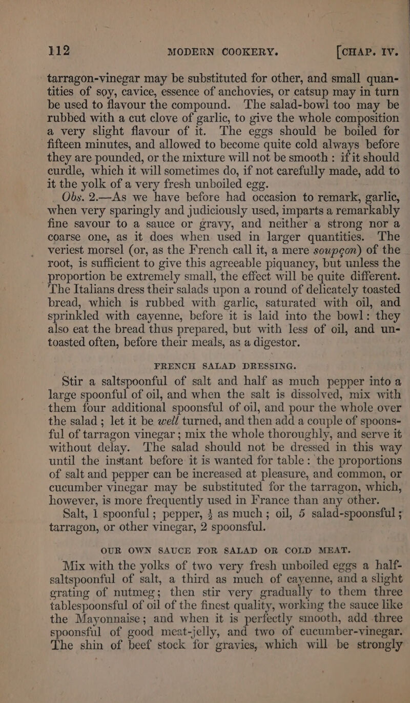 tarragon-vinegar may be substituted for other, and small quan- tities of soy, cavice, essence of anchovies, or catsup may in turn be used to flavour the compound. The salad-bowl too may be rubbed with a cut clove of garlic, to give the whole composition a very slight flavour of it. The eggs should be boiled for fifteen minutes, and allowed to become quite cold always before they are pounded, or the mixture will not be smooth : if it should curdle, which it will sometimes do, if not carefully made, add to it the yolk of a very fresh unboiled egg. _ Obs. 2.—As we have before had occasion to remark, garlic, when very sparingly and judiciously used, imparts a remarkably fine savour to a sauce or gravy, and neither a strong nor a coarse one, as it does when used in larger quantities. The veriest morsel (or, as the French call it, a mere soupgon) of the root, is sufficient to give this agreeable piquancy, but unless the proportion be extremely small, the effect will be quite different. The Italians dress their salads upon a round of delicately toasted bread, which is rubbed with garlic, saturated with oil, and sprinkled with cayenne, before it is laid into the bowl: they also eat the bread thus prepared, but with less of oil, and un- toasted often, before their meals, as a digestor. FRENCH SALAD DRESSING. Stir a saltspoonful of salt and half as much pepper into a large spoonful of oil, and when the salt is dissolved, mix with them four additional spoonsful of oil, and pour the whole over the salad ; let it be well turned, and then add a couple of spoons- ful of tarragon vinegar ; mix the whole thoroughly, and serve it without delay. The salad should not be dressed in this way until the instant before it is wanted for table: the proportions of salt and pepper can be increased at pleasure, and common, or cucumber vinegar may be substituted for the tarragon, which, however, is more frequently used in France than any other. Salt, 1 spoonful; pepper, 3 as much; oil, 5 salad-spoonsful ; tarragon, or other vinegar, 2 spoonsful. OUR OWN SAUCE FOR SALAD OR COLD MEAT. Mix with the yolks of two very fresh unboiled eggs a half- saltspoonful of salt, a third as much of cayenne, and a slight grating of nutmeg; then stir very gradually to them three tablespoonsful of oil of the finest quality, working the sauce like the Mayonnaise; and when it is perfectly smooth, add three spoonsful of good meat-jelly, and two of cucumber-vinegar. The shin of beef stock for gravies, which will be strongly