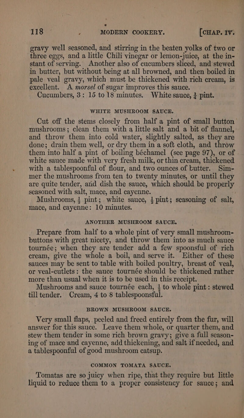 gravy well seasoned, and stirring in the beaten yolks of two or three eggs, and a little Chili vinegar or lemon-juice, at the in- stant of serving. Another also of cucumbers sliced, and stewed in butter, but without being at all browned, and then boiled in pale veal gravy, which must be thickened with rich cream, is excellent. A morsel of sugar improves this sauce. Cucumbers, 3: 15 to 18 minutes. White sauce, 3 pint. WHITE MUSHROOM SAUCE. Cut off the stems closely from half a pint of small button’ mushrooms; clean them with a little salt and a bit of flannel, and throw them into cold water, slightly salted, as they are done; drain them well, or dry them in a soft cloth, and throw them into half a pint of boiling béchamel (see page 97), or of white sauce made with very fresh milk, or thin cream, thickened with a tablespoonful of flour, and two ounces of butter. Sim- mer the mushrooms from ten to twenty minutes, or until they are quite tender, and dish the sauce, which should be properly seasoned with salt, mace, and cayenne. | Mushrooms, } pint; white sauce, 4 pint; seasoning of salt, mace, and cayenne: 10 minutes. ANOTHER MUSHROOM SAUCE. Prepare from half to a whole pint of very small mushroom- buttons with great nicety, and throw them into as much sauce tournée; when they are tender add a few spoonsful of rich cream, give the whole a boil, and serve it. Either of these sauces may be sent to table with boiled poultry, breast of veal, or veal-cutlets: the sauce tournée should be thickened rather more than usual when it is to be used in this receipt. Mushrooms and sauce tournée each, } to whole pint: stewed tilltender, Cream, 4 to 8 tablespoonsful. BROWN MUSHROOM SAUCE. Very small flaps, peeled and freed entirely from the fur, will answer for this sauce. Leave them whole, or quarter them, and stew them tender in some rich brown gravy; give a full season- ing of mace and cayenne, add thickening, and salt if needed, and a tablespoonful of good mushroom catsup. COMMON TOMATA SAUCE. Tomatas are so juicy when ripe, that they require but little liquid to reduce them to a proper consistency for sauce; and