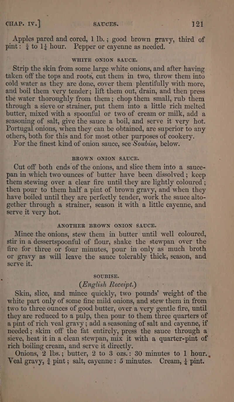 CHAP. Iv.] SAUUES. pepe tet Apples pared and cored, 1 Ib.; good brown gravy, third of pint: $to1i hour. Pepper or cayenne as needed. WHITE ONION SAUCE. Strip the skin from some large white onions, and after having taken off the tops and roots, cut them in two, throw them into cold water as they are done, cover them plentifully with more, and boil them very tender; lift them out, drain, and then press the water thoroughly from them; chop them small, rub them through a sieve or strainer, put them into a little rich melted butter, mixed with a spoonful or two of cream or milk, add a seasoning of salt, give the sauce a boil, and serve it very hot. Portugal onions, when they can be obtained, are superior to any others, both for this and for most other purposes of cookery. For the finest kind of onion sauce, see Soubise, below. BROWN ONION SAUCE. Cut off both ends of the onions, and slice them into a sauce- pan in which two‘ounces of butter have been dissolved; keep them stewing over a clear fire until they are lightly coloured ; then pour to them half a pint of brown gravy, and when they have boiled until they are perfectly tender, work the sauce alto- gether through a strainer, season it with a little cayenne, and serve it very hot. ANOTHER BROWN ONION SAUCE. Mince the onions, stew them in butter until well coloured, stir in a dessertspoonful of flour, shake the stewpan over the fire for three or four minutes, pour in only as much broth or gravy as will leave the sauce tolerably thick, season, and serve it. SOUBISE. (English Receipt.) : Skin, slice, and mince quickly, two pounds’ weight of the white part only of some fine mild onions, and stew them in from two to three ounces of good butter, over a very gentle fire, until they are reduced to a pulp, then pour to them three quarters of a pint of rich veal gravy ; add a seasoning of salt and cayenne, if needed ; skim off the fat entirely, press the sauce through a sieve, heat it in a clean stewpan, mix it with a quarter-pint of rich boiling cream, and serve it directly. Onions, 2 lbs.; butter, 2 to 3 ozs.: 30 minutes to 1 hour.,