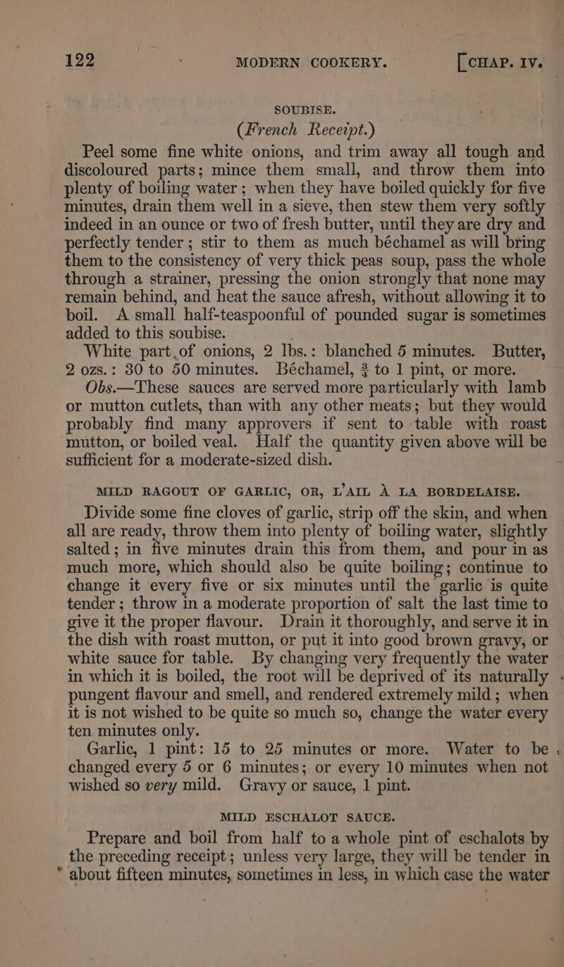 SOUBISE. (French Receipt.) Peel some fine white onions, and trim away all tough and discoloured parts; mince them small, and throw them into plenty of boiling water ; when they have boiled quickly for five minutes, drain them well in a sieve, then stew them very softly indeed in an ounce or two of fresh butter, until they are dry and perfectly tender ; stir to them as much béchamel as will bring them to the consistency of very thick peas soup, pass the whole through a strainer, pressing the onion strongly that none may remain behind, and heat the sauce afresh, without allowing it to boil. A small half-teaspoonful of pounded sugar is sometimes added to this soubise. White part.of onions, 2 lbs.: blanched 5 minutes. Butter, 2 ozs.: 80 to 50 minutes. Béchamel, $ to 1 pint, or more. Obs.—These sauces are served more particularly with lamb or mutton cutlets, than with any other meats; but they would probably find many approvers if sent to table with roast mutton, or boiled veal. Half the quantity given above will be sufficient for a moderate-sized dish. MILD RAGOUT OF GARLIC, OR, L’AIL A LA BORDELAISE. Divide some fine cloves of garlic, strip off the skin, and when all are ready, throw them into plenty of boiling water, slightly salted ; in five minutes drain this from them, and pour in as much more, which should also be quite boiling; continue to change it every five or six minutes until the garlic is quite tender ; throw in a moderate proportion of salt the last time to give it the proper flavour. Drain it thoroughly, and serve it in the dish with roast mutton, or put it into good brown gravy, or white sauce for table. By changing very frequently the water in which it is boiled, the root will be deprived of its naturally - pungent flavour and smell, and rendered extremely mild ; when it is not wished to be quite so much so, change the water every ten minutes only. Garlic, 1 pint: 15 to 25 minutes or more. Water to be changed every 5 or 6 minutes; or every 10 minutes when not wished so very mild. Gravy or sauce, 1 pint. MILD ESCHALOT SAUCE. Prepare and boil from half to a whole pint of eschalots by the preceding receipt; unless very large, they will be tender in * about fifteen minutes, sometimes in less, in which case the water