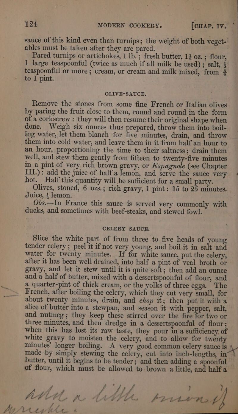 124 MODERN COOKERY. [crap iv. * sauce of this kind even than turnips; the weight of both veget- ables must be taken after they are pared. Pared turnips or artichokes, 1 lb.; fresh butter, 1} oz.; flour, 1 large teaspoonful (twice as much if all milk be used) ; salt, 4 teaspoonful or more ; cream, or cream and milk mixed, from to 1 pint. OLIVE-SAUCE. Remove the stones from some fine French or Italian olives by paring the fruit close to them, round and round in the form of a corkscrew : they will then resume their original shape when done. Weigh six ounces thus prepared, throw them into boil- ing water, let them blanch for five minutes, drain, and throw _them into cold water, and leave them in it from half an hour to an hour, proportioning the time to their saltness; drain them well, and stew them gently from fifteen to twenty-five minutes in a pint of very rich brown gravy, or Espagnole (see Chapter III.) : add the juice of halfa lemon, and serve the sauce very + hot. Half this quantity will be sufficient for a small party. Olives, stoned, 6 ozs.; rich gravy, 1 pint: 15 to 25 minutes. Juice, } lemon. Obs.—In France this sauce is served very commonly with ducks, and sometimes with beef-steaks, and stewed fowl. CELERY SAUCE. Slice the white part of from three to five heads of young tender celery ; peel it if not very young, and boil it in salt ‘and water for twenty minutes. If for white sauce, put the celery, after it has been well drained, into half a pint of veal broth or gravy, and let it stew until it is quite soft; then add an ounce and a half of butter, mixed with a dessertspoonful of flour, and a quarter-pint of thick cream, or the yolks of three eggs. The French, after boiling the celery, which they cut very small, for about twenty minutes, drain, and chop it; then put it with a slice of butter into a stewpan, and season it with pepper, salt, and nutmeg; they keep these stirred over the fire for two or three minutes, and then dredge in a dessertspoonful of flour; when this has lost its raw taste, they pour in a sufficiency. of white gravy to moisten the celery, and to allow for twenty minutes’ longer boiling. A very good common celery sauce is ax made by simply stewing the celery, cut into inch-lengths, in~) butter, until it begins to be tender; and then adding a spoonful — of flour, which must be allowed to brown a little, and half a J f : / f é } ? Oe bk # Cf ft (a a £ i nd fF i-th Als , e At LtwtAr +