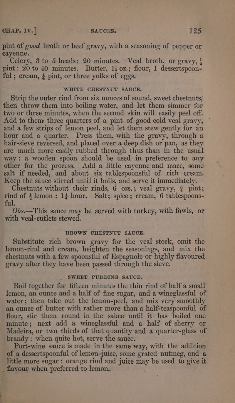 pint of good broth or beef gravy, with a seasoning of pepper or cayenne. Celery, 3 to 5 heads: 20 minutes. Veal broth, or gravy, } pint : 20 to 40 minutes. Butter, 1} oz.; flour, 1 dessertspoon- ful ; cream, } pint, or three yolks of eggs. WHITE CHESTNUT SAUCE. Strip the outer rind from six ounces of sound, sweet chestnuts, then throw them into boiling water, and let them simmer for two or three minutes, when the second skin will easily peel off. Add to them: three quarters of a pint of good cold veal gravy, and a few strips of lemon peel, and let them stew gently for an hour and a quarter. Press them, with the gravy, through a hair-sieve reversed, and placed over a deep dish or pan, as they are much more easily rubbed through thus than in the usual way : a wooden spoon should be used in preference to any other for the process. Add a little cayenne and mace, some salt if needed, and about six tablespoonsful of rich cream. Keep the sauce stirred until it boils, and serve it immediately. Chestnuts without their rinds, 6 ozs.; veal gravy, 3 pint; pc of } lemon: 1} hour. Salt; spice; cream, 6 tablespoons- ul. Obs.—This sauce may be served with turkey, with fowls, or with veal-cutlets stewed. BROWN CHESTNUT SAUCE. Substitute rich brown gravy for the veal stock, omit the lemon-rind and cream, heighten the seasonings, and mix the chestnuts with a few spoonstul of Espagnole or highly flavoured gravy after they have been passed through the sieve. SWEET PUDDING SAUCE. Boil together for fifteen minutes the thin rind of half a small lemon, an ounce and a half of fine sugar, and a wineglassful of water; then take out the lemon-peel, and mix very ; smoothly an ounce of butter with rather more than a half-teaspoonful of flour, stir them round in the sauce until it has boiled one minute; next add a wineglassful and a half of sherry or Madeira, or two thirds of that quantity and a quarter- glass of brandy : when quite hot, serve the sauce. Port-wine sauce is made in the same way, with the addition of a dessertspoonful of lemon-juice, some grated nutmeg, and a little more sugar: orange rind and juice may be used to give it _ flayour when ‘preferred to lemon.