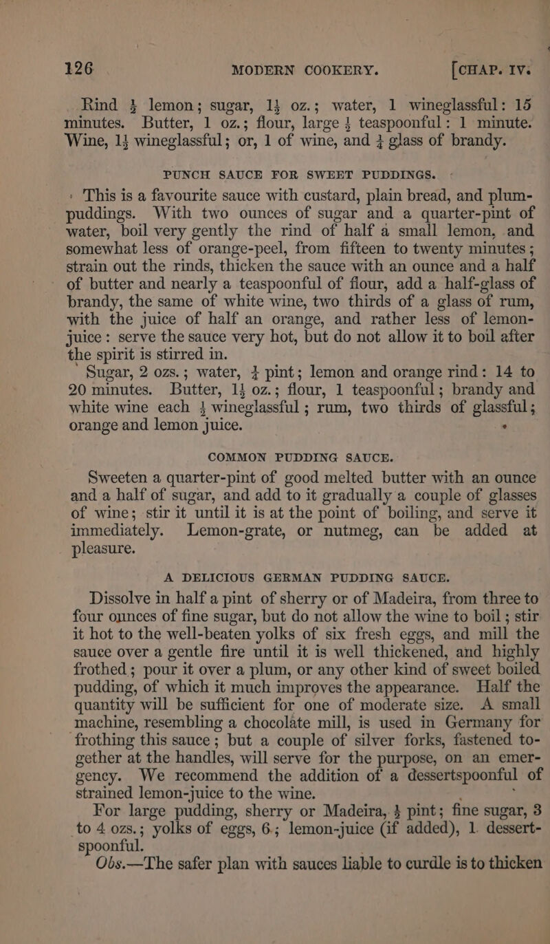 Rind 3} lemon; sugar, 11 oz.; water, 1 wineglassful: 15 minutes. Butter, 1 oz.; flour, large } teaspoonful: 1 minute. Wine, 1} wineglassful; or, 1 of wine, and 3 glass of brandy. PUNCH SAUCE FOR SWEET PUDDINGS. » This is a favourite sauce with custard, plain bread, and plum- puddings. With two ounces of sugar and a quarter-pint of water, boil very gently the rind of half a small lemon, and somewhat less of orange-peel, from fifteen to twenty minutes ; strain out the rinds, thicken the sauce with an ounce and a half of butter and nearly a teaspoonful of flour, add a half-glass of brandy, the same of white wine, two thirds of a glass of rum, with the juice of half an orange, and rather less of lemon- juice : serve the sauce very hot, but do not allow it to boil after the spirit is stirred in. Sugar, 2 ozs.; water, } pint; lemon and orange rind: 14 to 20 minutes. Butter, 14 0z.; flour, 1 teaspoonful; brandy and white wine each 4 wineglassful ; rum, two thirds of glassful; orange and lemon juice. COMMON PUDDING SAUCE. Sweeten a quarter-pint of good melted butter with an ounce and a half of sugar, and add to it gradually a couple of glasses of wine; stir it until it is at the point of boiling, and serve it immediately. Lemon-grate, or nutmeg, can be added at pleasure. A DELICIOUS GERMAN PUDDING SAUCE. Dissolve in half a pint of sherry or of Madeira, from three to four ounces of fine sugar, but do not allow the wine to boil ; stir it hot to the well-beaten yolks of six fresh eggs, and mill the sauce over a gentle fire until it is well thickened, and highly frothed ; pour it over a plum, or any other kind of sweet boiled pudding, of which it much improves the appearance. Half the quantity will be sufficient for one of moderate size. A small machine, resembling a chocolate mill, is used in Germany for frothing this sauce ; but a couple of silver forks, fastened to- gether at the handles, will serve for the purpose, on an emer- gency. We recommend the addition of a dessertspoonful of strained lemon-juice to the wine. : For large pudding, sherry or Madeira, } pint; fine sugar, 3 to 4 ozs.; yolks of eggs, 6.; lemon-juice (if added), 1. dessert- spoonful. Obs.—The safer plan with sauces liable to curdle is to thicken