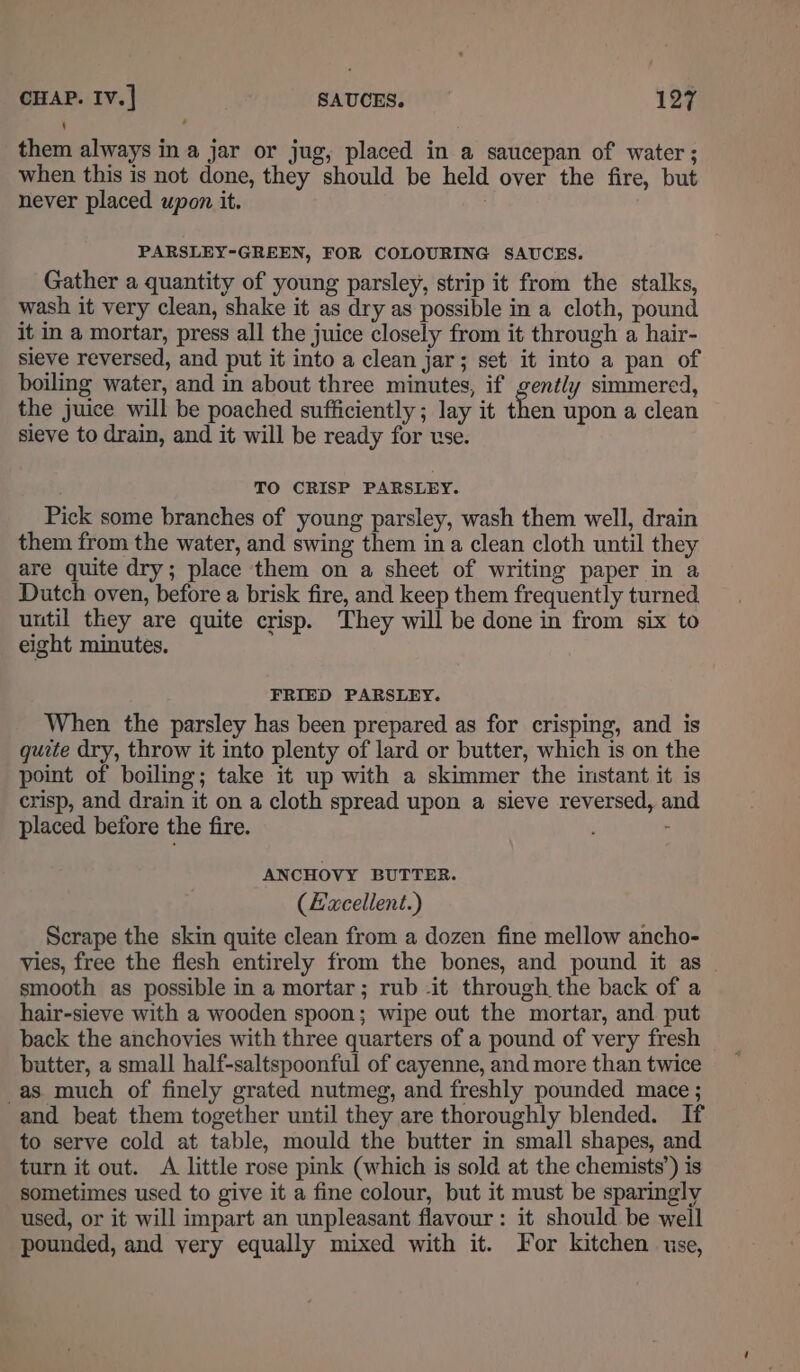 them always in a jar or jug, placed in a saucepan of water ; when this is not done, they should be held over the fire, but never placed upon it. : , PARSLEY-GREEN, FOR COLOURING SAUCES. Gather a quantity of young parsley, strip it from the stalks, wash it very clean, shake it as dry as possible in a cloth, pound it in a mortar, press all the juice closely from it through a hair- sieve reversed, and put it into a clean jar; set it into a pan of boiling water, and in about three minutes, if gently simmered, the juice will be poached sufficiently ; lay it bien upon a clean sieve to drain, and it will be ready for use. TO CRISP PARSLEY. Pick some branches of young parsley, wash them well, drain them from the water, and swing them in a clean cloth until they are quite dry; place them on a sheet of writing paper in a Dutch oven, before a brisk fire, and keep them frequently turned until they are quite crisp. They will be done in from six to eight minutes. FRIED PARSLEY. When the parsley has been prepared as for crisping, and is quite dry, throw it into plenty of lard or butter, which is on the point of boiling; take it up with a skimmer the instant it is crisp, and drain it on a cloth spread upon a sieve reversed, and placed betore the fire. : - ANCHOVY BUTTER. (Eacellent.) Scrape the skin quite clean from a dozen fine mellow ancho- vies, free the flesh entirely from the bones, and pound it as smooth as possible in a mortar; rub -it through the back of a hair-sieve with a wooden spoon; wipe out the mortar, and put back the anchovies with three quarters of a pound of very fresh butter, a small half-saltspoonful of cayenne, and more than twice -as much of finely grated nutmeg, and freshly pounded mace ; and beat them together until they are thoroughly blended. If to serve cold at table, mould the butter in small shapes, and turn it out. A little rose pmk (which is sold at the chemists’) is sometimes used to give it a fine colour, but it must be sparingly used, or it will impart an unpleasant flavour: it should be well pounded, and very equally mixed with it. For kitchen use,