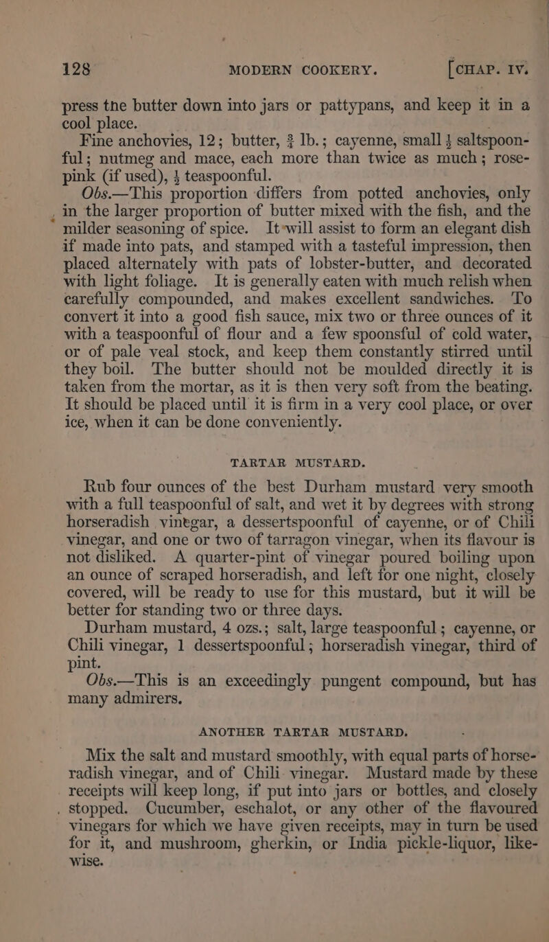 press the butter down into jars or pattypans, and keep it in a cool place. Fine anchovies, 12; butter, ? lb.; cayenne, small } saltspoon- ful; nutmeg and mace, each more than twice as much; rose- pink (if used), } teaspoonful. Obs.—This proportion differs from potted anchovies, only . in the larger proportion of butter mixed with the fish, and the milder seasoning of spice. It»will assist to form an elegant dish if made into pats, and stamped with a tasteful impression, then placed alternately with pats of lobster-butter, and decorated with light foliage. It is generally eaten with much relish when carefully compounded, and makes excellent sandwiches. To convert it into a good fish sauce, mix two or three ounces of it with a teaspoonful of flour and a few spoonsful of cold water, or of pale veal stock, and keep them constantly stirred until they boil. The butter should not be moulded directly it is taken from the mortar, as it is then very soft from the beating. It should be placed until it is firm in a very cool place, or over ice, when it can be done conveniently. TARTAR MUSTARD. Rub four ounces of the best Durham mustard very smooth with a full teaspoonful of salt, and wet it by degrees with strong horseradish vinegar, a dessertspoonful of cayenne, or of Chili vinegar, and one or two of tarragon vinegar, when its flavour is not disliked. A quarter-pint of vinegar poured boiling upon an ounce of scraped horseradish, and left for one night, closely covered, will be ready to use for this mustard, but it will be better for standing two or three days. Durham mustard, 4 ozs.; salt, large teaspoonful ; cayenne, or Chili vinegar, 1 dessertspoonful; horseradish vinegar, third of int. Obs.—This is an exceedingly pungent compound, but has many admirers. ANOTHER TARTAR MUSTARD, Mix the salt and mustard smoothly, with equal parts of horse- radish vinegar, and of Chili. vinegar. Mustard made by these receipts will keep long, if put into jars or bottles, and closely . Stopped. Cucumber, eschalot, or any other of the flavoured vinegars for which we have given receipts, may in turn be used for it, and mushroom, gherkin, or India pickle-liquor, like- wise.