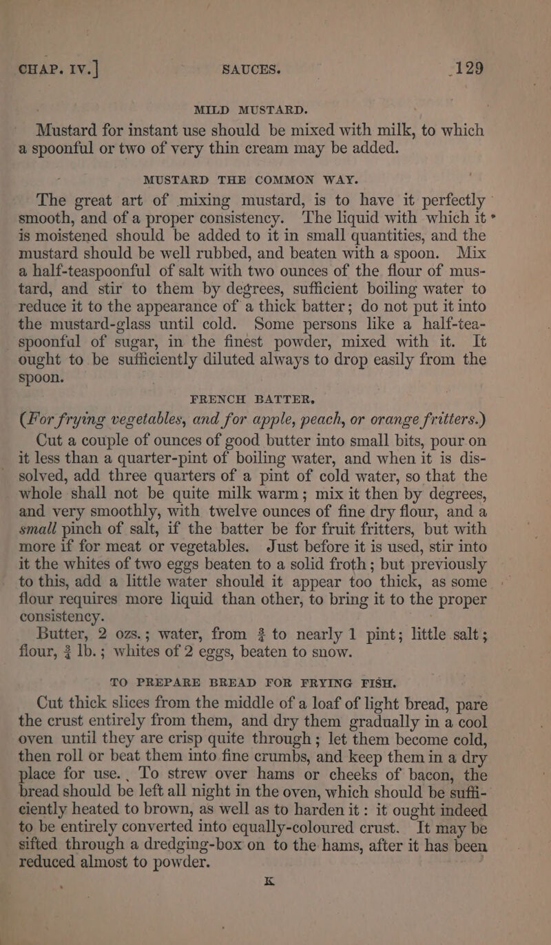 MILD MUSTARD. Mustard for instant use should be mixed with milk, to which a spoonful or two of very thin cream may be added. MUSTARD THE COMMON WAY. The great art of mixing mustard, is to have it perfectly smooth, and of a proper consistency. ‘The liquid with which it is moistened should be added to it in small quantities, and the mustard should be well rubbed, and beaten with a spoon. Mix a half-teaspoonful of salt with two ounces of the flour of mus- tard, and stir to them by degrees, sufficient boiling water to reduce it to the appearance of a thick batter; do not put it into the mustard-glass until cold. Some persons like a half-tea- spoonful of sugar, in the finest powder, mixed with it. It ought to be sufficiently diluted always to drop easily from the spoon. FRENCH BATTER, (For frying vegetables, and for apple, peach, or orange fritters.) Cut a couple of ounces of good butter into small bits, pour on it less than a quarter-pint of boiling water, and when it is dis- solved, add three quarters of a pint of cold water, so that the whole shall not be quite milk warm; mix it then by degrees, and very smoothly, with twelve ounces of fine dry flour, and a small pinch of salt, if the batter be for fruit fritters, but with more if for meat or vegetables. Just before it is used, stir into it the whites of two eggs beaten to a solid froth; but previously to this, add a little water should it appear too thick, as some flour requires more liquid than other, to bring it to the proper consistency. . Butter, 2 ozs.; water, from #2 to nearly 1 pint; little salt; TO PREPARE BREAD FOR FRYING FISH. Cut thick slices from the middle of a loaf of light bread, pare the crust entirely from them, and dry them gradually in a cool oven until they are crisp quite through ; let them become cold, then roll or beat them into fine crumbs, and keep them in a dry place for use., To strew over hams or cheeks of bacon, the bread should be left all night in the oven, which should be sufii- ciently heated to brown, as well as to harden it : it ought indeed to be entirely converted into equally-coloured crust. It may be sifted through a dredging-box on to the hams, after it has been reduced almost to powder. ; K =