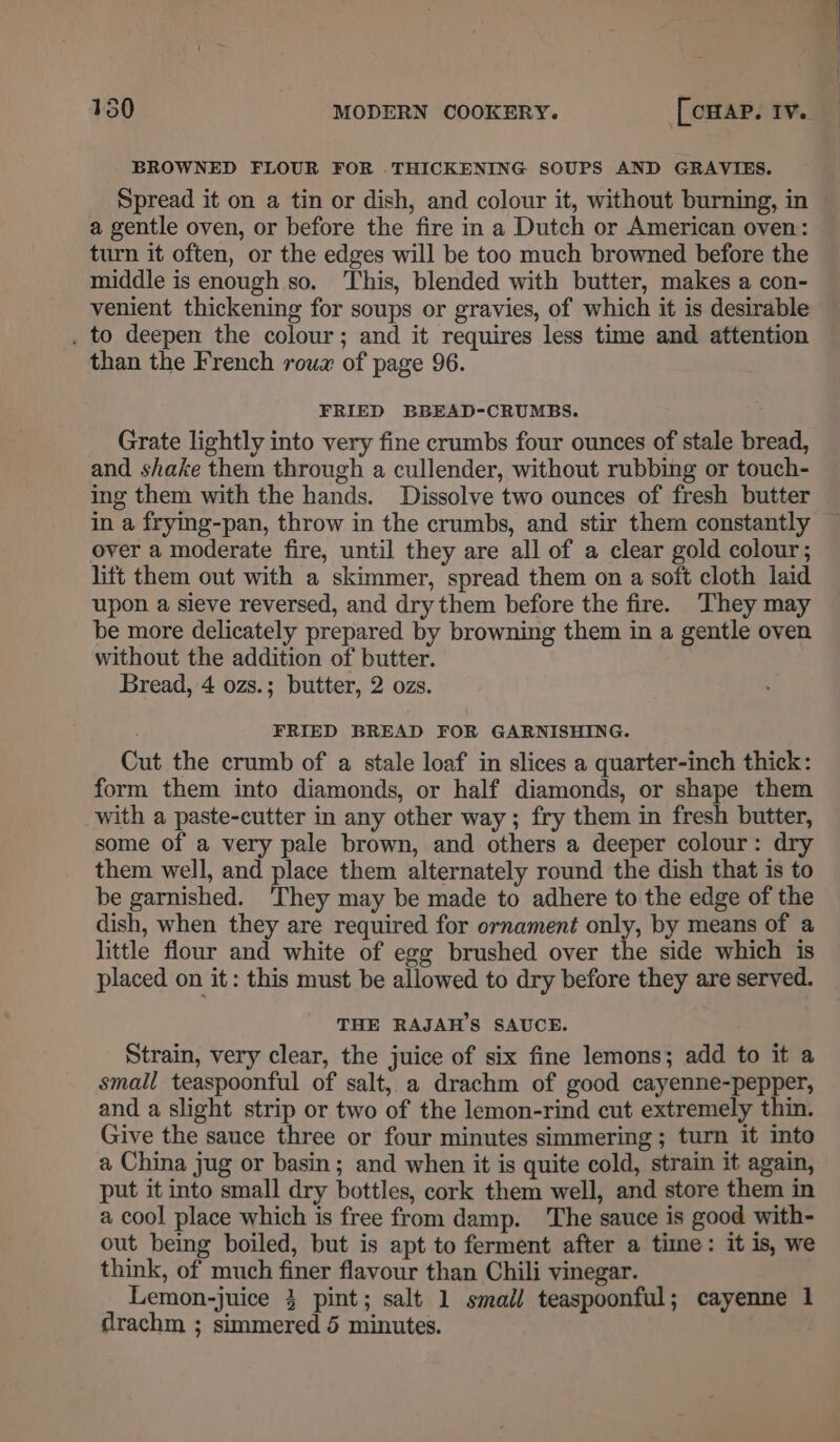 BROWNED FLOUR FOR . THICKENING SOUPS AND GRAVIES. Spread it on a tin or dish, and colour it, without burning, in a gentle oven, or before the fire in a Dutch or American oven: turn it often, or the edges will be too much browned before the middle is enough so. ‘This, blended with butter, makes a con- venient thickening for soups or gravies, of which it is desirable , to deepen the colour; and it requires less time and attention than the French roux of page 96. FRIED BBEAD-CRUMBS. Grate lightly into very fine crumbs four ounces of stale bread, and shake them through a cullender, without rubbing or touch- ing them with the hands. Dissolve two ounces of fresh butter in a frying-pan, throw in the crumbs, and stir them constantly over a moderate fire, until they are all of a clear gold colour; lift them out with a skimmer, spread them on a soft cloth laid upon a sieve reversed, and dry them before the fire. ‘They may be more delicately prepared by browning them in a gentle oven without the addition of butter. Bread, 4 ozs.; butter, 2 ozs. FRIED BREAD FOR GARNISHING. Cut the crumb of a stale loaf in slices a quarter-inch thick: form them into diamonds, or half diamonds, or shape them with a paste-cutter in any other way ; fry them in fresh butter, some of a very pale brown, and others a deeper colour: dry them well, and place them alternately round the dish that is to be garnished. They may be made to adhere to the edge of the dish, when they are required for ornament only, by means of a little flour and white of egg brushed over the side which is placed on it: this must be allowed to dry before they are served. THE RAJAH’S SAUCE. Strain, very clear, the juice of six fine lemons; add to it a small teaspoonful of salt, a drachm of good cayenne-pepper, and a slight strip or two of the lemon-rind cut extremely thin. Give the sauce three or four minutes simmering ; turn it into a China jug or basin; and when it is quite cold, strain it again, put it into small dry bottles, cork them well, and store them in a cool place which is free from damp. The sauce is good with- out being boiled, but is apt to ferment after a time: it is, we think, of much finer flavour than Chili vinegar. Lemon-juice 3 pint; salt 1 small teaspoonful; cayenne 1 drachm ; simmered 5 minutes.