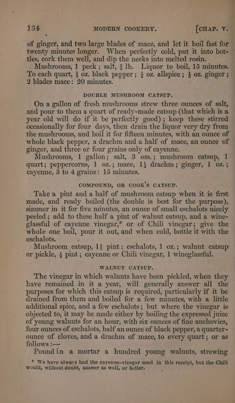 of ginger, and two large blades of mace, and let it boil fast for twenty minutes longer. When perfectly cold, put it into bot- tles, cork them well, and dip the necks into melted rosin. Mushrooms, 1 peck; salt, 1b. Liquor to boil, 15 minutes. 7: * 2 blades mace: 20 minutes. DOUBLE MUSHROOM CATSUP. On a gallon of fresh mushrooms strew three ounces of salt, and pour to them a quart of ready-made catsup (that which is a year old will do if it be perfectly good); keep these stirred occasionally for four days, then drain the liquor very dry from the mushrooms, and boil it for fifteen minutes, with an ounce of ginger, and three or four grains only of cayenne. Mushrooms, 1 gallon; salt, 3 ozs.; mushroom catsup, 1 quart; peppercorns, 1 oz.; mace, 14 drachm; ginger, 1 oz. ; cayenne, 3 to 4 grains: 15 minutes. COMPOUND, OR COOK’S CATSUP. Take a pint and a half of mushroom catsup when it is first made, and ready boiled (the double is best for the purpose), simmer in it for five minutes, an ounce of small eschalots nicely peeled ; add to these half a pint of walnut catsup, and a wine- glassful of cayenne vinegar,* or of Chili vinegar; give the whole one boil, pour it out, and when cold, bottle it with the eschalots. Mushroom catsup, 14 pint; eschalots, 1 oz.; walnut catsup or pickle, } pint ; cayenne or Chili vinegar, 1 wineglassful. WALNUT CATSUP. The vinegar in which walnuts have been pickled, when they have remained in it a year, will generally answer all the purposes for which this catsup is required, particularly if it be drained from them and boiled for a few minutes, with a little additional spice, and a few eschalots; but where the vinegar is objected to, it may be made either by boiling the expressed juice of young walnuts for an hour, with six ounces of fine anchovies, four ounces of eschalots, half an ounce of black pepper, a quarter- ounce of cloves, and a drachm of mace, to every quart; or as follows :— Poundin a mortar a hundred young walnuts, strewing * We have always had the cayenne-vinegar used in this receipt, but the Chili would, without doubt, answer as well, or better.