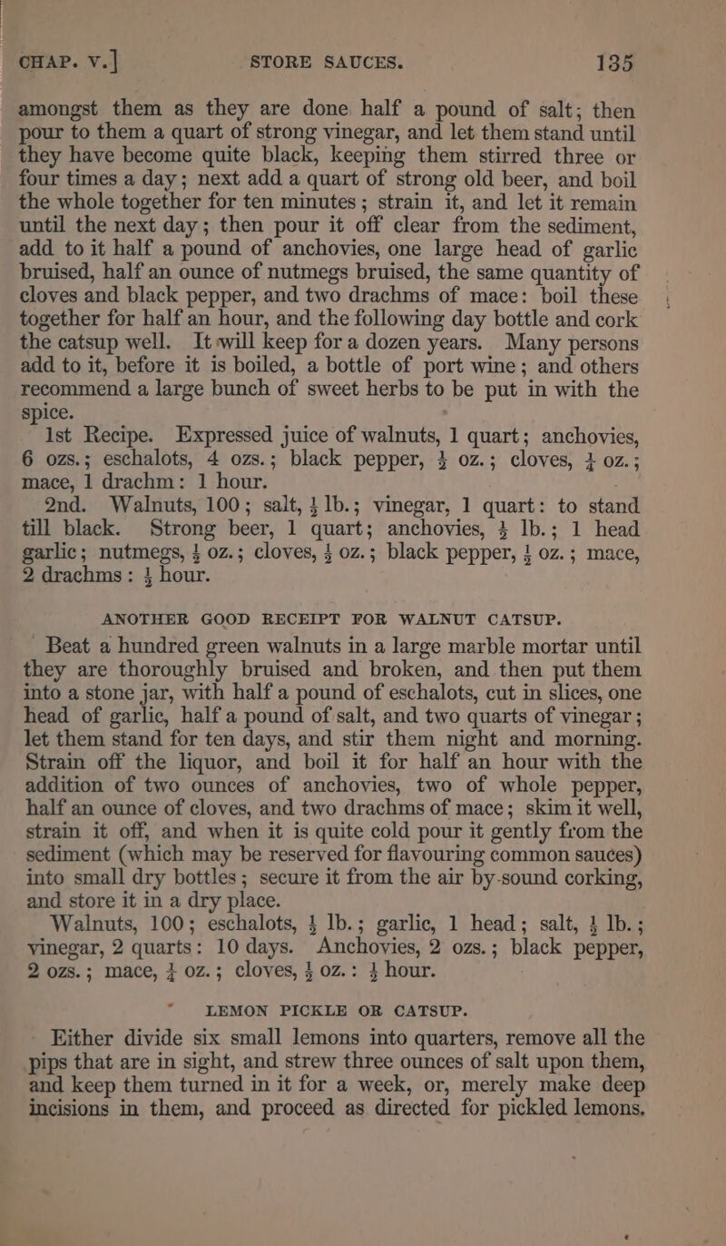 amongst them as they are done half a pound of salt; then pour to them a quart of strong vinegar, and let them stand until they have become quite black, keeping them stirred three or four times a day; next add a quart of strong old beer, and boil the whole together for ten minutes; strain it, and let it remain until the next day; then pour it off clear from the sediment, add to it half a pound of anchovies, one large head of garlic bruised, half an ounce of nutmegs bruised, the same quantity of cloves and black pepper, and two drachms of mace: boil these together for half an hour, and the following day bottle and cork the catsup well. It:will keep for a dozen years. Many persons add to it, before it is boiled, a bottle of port wine; and others recommend a large bunch of sweet herbs to be put in with the spice. Past Recipe. Expressed juice of walnuts, 1 quart; anchovies, 6 ozs.; eschalots, 4 ozs.; black pepper, 3 0z.; cloves, 3 oz.; mace, 1 drachm: 1 hour. . 2nd. Walnuts, 100; salt, }1b.; vinegar, 1 quart: to stand till black. Strong beer, 1 quart; anchovies, 3 lb.; 1 head garlic; nutmegs, } 0z.; cloves, } oz.; black pepper, } oz.; mace, 2 drachms: } hour. ANOTHER GOOD RECEIPT FOR WALNUT CATSUP. Beat a hundred green walnuts in a large marble mortar until they are thoroughly bruised and broken, and then put them into a stone jar, with half a pound of eschalots, cut in slices, one head of garlic, half a pound of salt, and two quarts of vinegar ; let them stand for ten days, and stir them night and morning. Strain off the liquor, and boil it for half an hour with the addition of two ounces of anchovies, two of whole pepper, half an ounce of cloves, and two drachms of mace; skim it well, strain it off, and when it is quite cold pour it gently from the sediment (which may be reserved for flavouring common sauces) into small dry bottles; secure it from the air by-sound corking, and store it in a dry place. Walnuts, 100; eschalots, } lb.; garlic, 1 head; salt, 4 lb.; vinegar, 2 quarts: 10 days. Anchovies, 2 ozs.; black pepper, 2 ozs.; mace, } oz.; cloves, } 0z.: 4 hour. LEMON PICKLE OR CATSUP. Either divide six small lemons into quarters, remove all the - pips that are in sight, and strew three ounces of salt upon them, and keep them turned in it for a week, or, merely make deep incisions in them, and proceed as directed for pickled lemons.