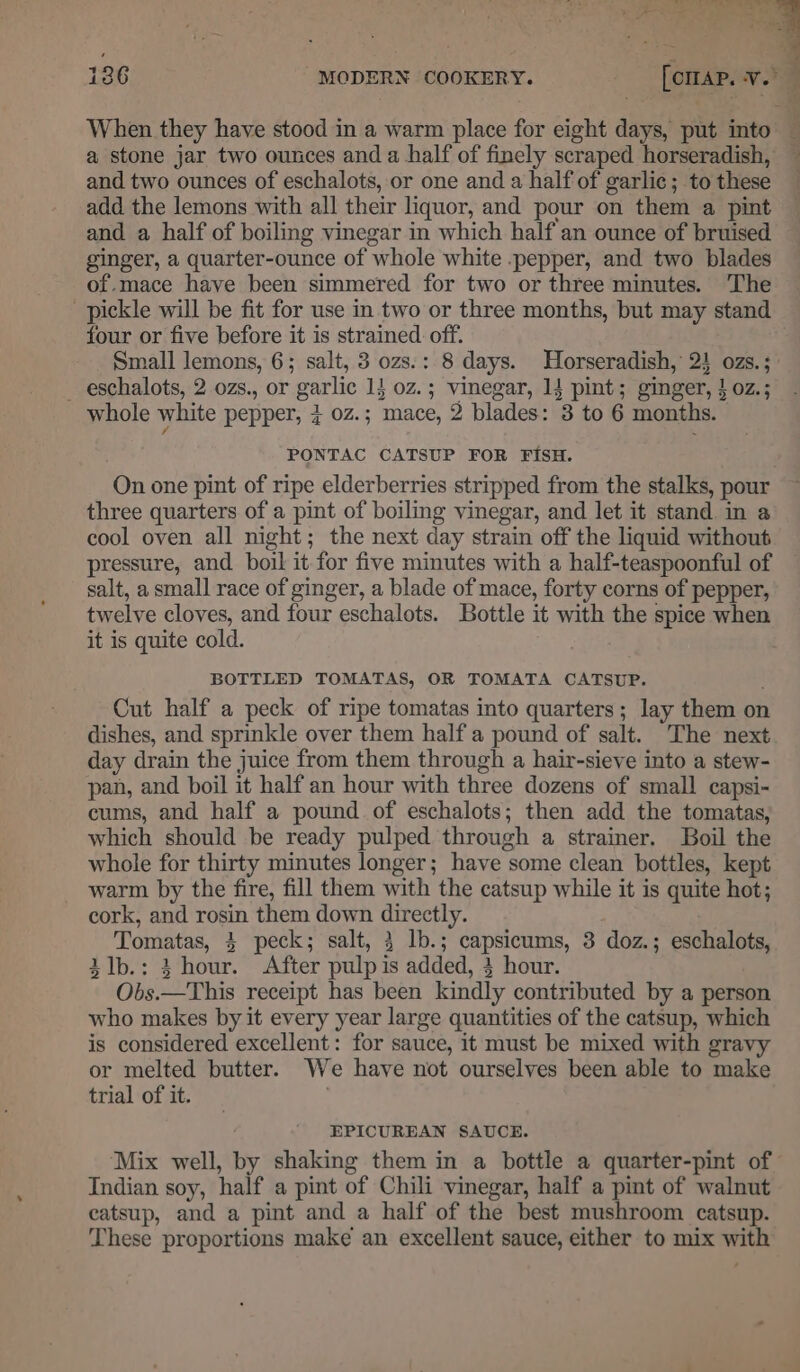 When they have stood in a warm place for eight days, put into a stone jar two ounces and a half of finely scraped horseradish, and two ounces of eschalots, or one and a half of garlic ; to these add the lemons with all their liquor, and pour on them a pint and a half of boiling vinegar in which half an ounce of bruised ginger, a quarter-ounce of whole white .pepper, and two blades of.mace have been simmered for two or three minutes. ‘The pickle will be fit for use in two or three months, but may stand four or five before it is strained off. Small lemons, 6; salt, 3 ozs.: 8 days. Horseradish, 2} ozs. ; _ eschalots, 2 ozs., or garlic 14 0z.; vinegar, 14 pint; ginger, }0z.; whole white pepper, 3 0z.; mace, 2 blades: 3 to 6 months. PONTAC CATSUP FOR FISH. On one pint of ripe elderberries stripped from the stalks, pour three quarters of a pint of boiling vinegar, and let it stand in a cool oven all night; the next day strain off the liquid without pressure, and boil it for five minutes with a half-teaspoonful of salt, a small race of ginger, a blade of mace, forty corns of pepper, twelve cloves, and four eschalots. Bottle it with the spice when it is quite cold. BOTTLED TOMATAS, OR TOMATA CATSUP. Cut half a peck of ripe tomatas into quarters; lay them on dishes, and sprinkle over them half a pound of salt. The next day drain the juice from them through a hair-sieve into a stew- pan, and boil it half an hour with three dozens of small capsi- cums, and half a pound of eschalots; then add the tomatas, which should be ready pulped through a strainer. Boil the whole for thirty minutes longer; have some clean bottles, kept warm by the fire, fill them with the catsup while it is quite hot; cork, and rosin them down directly. , Tomatas, 3 peck; salt, 3 lb.; capsicums, 3 doz.; eschalots, ilb.: 3 hour. After pulp is added, 3 hour. Obs.—This receipt has been kindly contributed by a person who makes by it every year large quantities of the catsup, which is considered excellent: for sauce, it must be mixed with gravy or melted butter. We have not ourselves been able to make trial of it. : EPICUREAN SAUCE. “Mix well, by shaking them in a bottle a quarter-pint of Indian soy, half a pint of Chili vinegar, half a pint of walnut catsup, and a pint and a half of the best mushroom catsup. These proportions make an excellent sauce, either to mix with